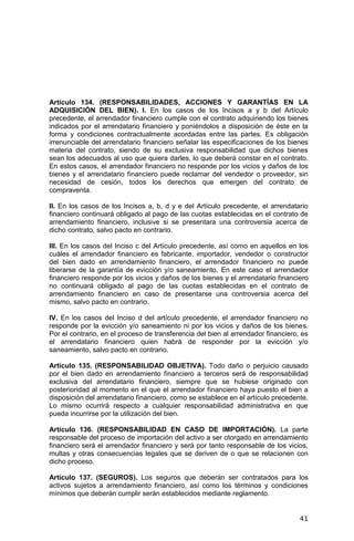 41
Artículo 134. (RESPONSABILIDADES, ACCIONES Y GARANTÍAS EN LA
ADQUISICIÓN DEL BIEN). I. En los casos de los Incisos a y b del Artículo
precedente, el arrendador financiero cumple con el contrato adquiriendo los bienes
indicados por el arrendatario financiero y poniéndolos a disposición de éste en la
forma y condiciones contractualmente acordadas entre las partes. Es obligación
irrenunciable del arrendatario financiero señalar las especificaciones de los bienes
materia del contrato, siendo de su exclusiva responsabilidad que dichos bienes
sean los adecuados al uso que quiera darles, lo que deberá constar en el contrato.
En estos casos, el arrendador financiero no responde por los vicios y daños de los
bienes y el arrendatario financiero puede reclamar del vendedor o proveedor, sin
necesidad de cesión, todos los derechos que emergen del contrato de
compraventa.
II. En los casos de los Incisos a, b, d y e del Artículo precedente, el arrendatario
financiero continuará obligado al pago de las cuotas establecidas en el contrato de
arrendamiento financiero, inclusive si se presentara una controversia acerca de
dicho contrato, salvo pacto en contrario.
III. En los casos del Inciso c del Artículo precedente, así como en aquellos en los
cuáles el arrendador financiero es fabricante, importador, vendedor o constructor
del bien dado en arrendamiento financiero, el arrendador financiero no puede
liberarse de la garantía de evicción y/o saneamiento. En este caso el arrendador
financiero responde por los vicios y daños de los bienes y el arrendatario financiero
no continuará obligado al pago de las cuotas establecidas en el contrato de
arrendamiento financiero en caso de presentarse una controversia acerca del
mismo, salvo pacto en contrario.
IV. En los casos del Inciso d del artículo precedente, el arrendador financiero no
responde por la evicción y/o saneamiento ni por los vicios y daños de los bienes.
Por el contrario, en el proceso de transferencia del bien al arrendador financiero, es
el arrendatario financiero quien habrá de responder por la evicción y/o
saneamiento, salvo pacto en contrario.
Artículo 135. (RESPONSABILIDAD OBJETIVA). Todo daño o perjuicio causado
por el bien dado en arrendamiento financiero a terceros será de responsabilidad
exclusiva del arrendatario financiero, siempre que se hubiese originado con
posterioridad al momento en el que el arrendador financiero haya puesto el bien a
disposición del arrendatario financiero, como se establece en el artículo precedente.
Lo mismo ocurrirá respecto a cualquier responsabilidad administrativa en que
pueda incurrirse por la utilización del bien.
Artículo 136. (RESPONSABILIDAD EN CASO DE IMPORTACIÓN). La parte
responsable del proceso de importación del activo a ser otorgado en arrendamiento
financiero será el arrendador financiero y será por tanto responsable de los vicios,
multas y otras consecuencias legales que se deriven de o que se relacionen con
dicho proceso.
Artículo 137. (SEGUROS). Los seguros que deberán ser contratados para los
activos sujetos a arrendamiento financiero, así como los términos y condiciones
mínimos que deberán cumplir serán establecidos mediante reglamento.
 