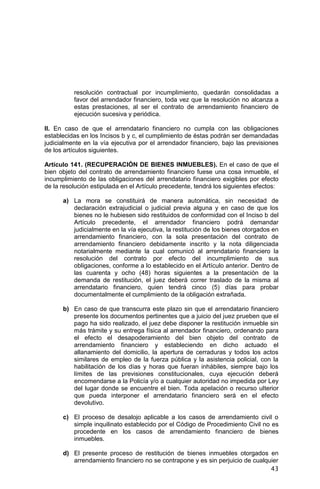 43
resolución contractual por incumplimiento, quedarán consolidadas a
favor del arrendador financiero, toda vez que la resolución no alcanza a
estas prestaciones, al ser el contrato de arrendamiento financiero de
ejecución sucesiva y periódica.
II. En caso de que el arrendatario financiero no cumpla con las obligaciones
establecidas en los Incisos b y c, el cumplimiento de éstas podrán ser demandadas
judicialmente en la vía ejecutiva por el arrendador financiero, bajo las previsiones
de los artículos siguientes.
Artículo 141. (RECUPERACIÓN DE BIENES INMUEBLES). En el caso de que el
bien objeto del contrato de arrendamiento financiero fuese una cosa inmueble, el
incumplimiento de las obligaciones del arrendatario financiero exigibles por efecto
de la resolución estipulada en el Artículo precedente, tendrá los siguientes efectos:
a) La mora se constituirá de manera automática, sin necesidad de
declaración extrajudicial o judicial previa alguna y en caso de que los
bienes no le hubiesen sido restituidos de conformidad con el Inciso b del
Artículo precedente, el arrendador financiero podrá demandar
judicialmente en la vía ejecutiva, la restitución de los bienes otorgados en
arrendamiento financiero, con la sola presentación del contrato de
arrendamiento financiero debidamente inscrito y la nota diligenciada
notarialmente mediante la cual comunicó al arrendatario financiero la
resolución del contrato por efecto del incumplimiento de sus
obligaciones, conforme a lo establecido en el Artículo anterior. Dentro de
las cuarenta y ocho (48) horas siguientes a la presentación de la
demanda de restitución, el juez deberá correr traslado de la misma al
arrendatario financiero, quien tendrá cinco (5) días para probar
documentalmente el cumplimiento de la obligación extrañada.
b) En caso de que transcurra este plazo sin que el arrendatario financiero
presente los documentos pertinentes que a juicio del juez prueben que el
pago ha sido realizado, el juez debe disponer la restitución inmueble sin
más trámite y su entrega física al arrendador financiero, ordenando para
el efecto el desapoderamiento del bien objeto del contrato de
arrendamiento financiero y estableciendo en dicho actuado el
allanamiento del domicilio, la apertura de cerraduras y todos los actos
similares de empleo de la fuerza pública y la asistencia policial, con la
habilitación de los días y horas que fueran inhábiles, siempre bajo los
límites de las previsiones constitucionales, cuya ejecución deberá
encomendarse a la Policía y/o a cualquier autoridad no impedida por Ley
del lugar donde se encuentre el bien. Toda apelación o recurso ulterior
que pueda interponer el arrendatario financiero será en el efecto
devolutivo.
c) El proceso de desalojo aplicable a los casos de arrendamiento civil o
simple inquilinato establecido por el Código de Procedimiento Civil no es
procedente en los casos de arrendamiento financiero de bienes
inmuebles.
d) El presente proceso de restitución de bienes inmuebles otorgados en
arrendamiento financiero no se contrapone y es sin perjuicio de cualquier
 