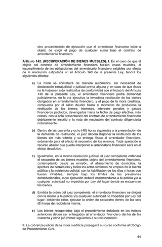 44
otro procedimiento de ejecución que el arrendador financiero inicie a
objeto de exigir el pago de cualquier suma bajo el contrato de
arrendamiento financiero.
Artículo 142. (RECUPERACIÓN DE BIENES MUEBLES). I. En el caso de que el
objeto del contrato de arrendamiento financiero fuesen cosas muebles, el
incumplimiento de las obligaciones del arrendatario financiero exigibles por efecto
de la resolución estipulada en el Artículo 140 de la presente Ley, tendrá los
siguientes efectos:
a) La mora se constituirá de manera automática, sin necesidad de
declaración extrajudicial o judicial previa alguna y en caso de que éstos
no le hubiesen sido restituidos de conformidad con el Inciso b del Artículo
140 de la presente Ley, el arrendador financiero podrá demandar
judicialmente, en la vía ejecutiva la inmediata restitución de los bienes
otorgados en arrendamiento financiero, y el pago de la mora crediticia,
compuesta por el saldo deudor hasta el momento de producirse la
restitución de los bienes, intereses, intereses penales y gastos
financieros pactados, devengados hasta la fecha de pago efectiva, más
costas, con la sola presentación del contrato de arrendamiento financiero
debidamente inscrito y la nota de resolución del contrato diligenciada
notarialmente.
b) Dentro de las cuarenta y ocho (48) horas siguientes a la presentación de
la demanda de restitución, el juez deberá disponer la restitución de los
bienes sin más trámite y su entrega física al arrendador financiero,
ordenando para el efecto el secuestro de los mismos. Toda apelación o
recurso ulterior que pueda interponer el arrendatario financiero será en el
efecto devolutivo.
c) Igualmente, en la misma resolución judicial, el juez competente ordenará
el secuestro de los bienes muebles objeto del arrendamiento financiero,
contemplando desde su emisión, el allanamiento de domicilios, la
apertura de cerraduras y todos los actos similares de empleo de la fuerza
pública y la asistencia policial, con la habilitación de los días y horas que
fueran inhábiles, siempre bajo los límites de las previsiones
constitucionales, cuya ejecución deberá encomendarse a la policía y/o a
cualquier autoridad no impedida por Ley del lugar donde se encuentren
los bienes.
d) Emitida la orden del juez competente, el arrendador financiero se dirigirá
con la misma a la policía y/o cualquier autoridad no impedida por Ley del
lugar, debiendo éstos ejecutar la orden de secuestro dentro de las seis
(6) horas de recibida la misma.
e) Los bienes recuperados bajo el procedimiento detallado en los incisos
anteriores deben ser entregados al arrendador financiero dentro de las
cuarenta y ocho (48) horas siguientes a su recuperación.
II. La cobranza judicial de la mora crediticia proseguirá su curso conforme al Código
de Procedimiento Civil.
 