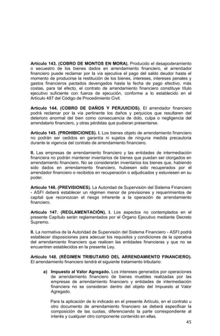 45
Artículo 143. (COBRO DE MONTOS EN MORA). Producido el desapoderamiento
o secuestro de los bienes dados en arrendamiento financiero, el arrendador
financiero puede reclamar por la vía ejecutiva el pago del saldo deudor hasta el
momento de producirse la restitución de los bienes, intereses, intereses penales y
gastos financieros pactados devengados hasta la fecha de pago efectivo, más
costas, para tal efecto, el contrato de arrendamiento financiero constituye título
ejecutivo suficiente con fuerza de ejecución, conforme a lo establecido en el
Artículo 487 del Código de Procedimiento Civil.
Artículo 144. (COBRO DE DAÑOS Y PERJUICIOS). El arrendador financiero
podrá reclamar por la vía pertinente los daños y perjuicios que resultaren del
deterioro anormal del bien como consecuencia de dolo, culpa o negligencia del
arrendatario financiero, y otras pérdidas que pudieran presentarse.
Artículo 145. (PROHIBICIONES). I. Los bienes objeto de arrendamiento financiero
no podrán ser cedidos en garantía ni sujetos de ninguna medida precautoria
durante la vigencia del contrato de arrendamiento financiero.
II. Las empresas de arrendamiento financiero y las entidades de intermediación
financiera no podrán mantener inventarios de bienes que puedan ser otorgados en
arrendamiento financiero. No se considerarán inventarios los bienes que, habiendo
sido dados en arrendamiento financiero, hubiesen sido recuperados por el
arrendador financiero o recibidos en recuperación o adjudicados y estuviesen en su
poder.
Artículo 146. (PREVISIONES). La Autoridad de Supervisión del Sistema Financiero
- ASFI deberá establecer un régimen menor de previsiones y requerimientos de
capital que reconozcan el riesgo inherente a la operación de arrendamiento
financiero.
Artículo 147. (REGLAMENTACIÓN). I. Los aspectos no contemplados en el
presente Capítulo serán reglamentados por el Órgano Ejecutivo mediante Decreto
Supremo.
II. La normativa de la Autoridad de Supervisión del Sistema Financiero - ASFI podrá
establecer disposiciones para adecuar los requisitos y condiciones de la operativa
del arrendamiento financiero que realicen las entidades financieras y que no se
encuentren establecidos en la presente Ley.
Artículo 148. (RÉGIMEN TRIBUTARIO DEL ARRENDAMIENTO FINANCIERO).
El arrendamiento financiero tendrá el siguiente tratamiento tributario:
a) Impuesto al Valor Agregado. Los intereses generados por operaciones
de arrendamiento financiero de bienes muebles realizadas por las
empresas de arrendamiento financiero y entidades de intermediación
financiera no se consideran dentro del objeto del Impuesto al Valor
Agregado.
Para la aplicación de lo indicado en el presente Artículo, en el contrato u
otro documento de arrendamiento financiero se deberá especificar la
composición de las cuotas, diferenciando la parte correspondiente al
interés y cualquier otro componente contenido en ellas.
 