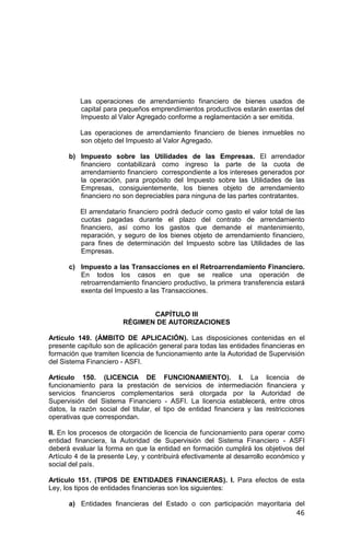 46
Las operaciones de arrendamiento financiero de bienes usados de
capital para pequeños emprendimientos productivos estarán exentas del
Impuesto al Valor Agregado conforme a reglamentación a ser emitida.
Las operaciones de arrendamiento financiero de bienes inmuebles no
son objeto del Impuesto al Valor Agregado.
b) Impuesto sobre las Utilidades de las Empresas. El arrendador
financiero contabilizará como ingreso la parte de la cuota de
arrendamiento financiero correspondiente a los intereses generados por
la operación, para propósito del Impuesto sobre las Utilidades de las
Empresas, consiguientemente, los bienes objeto de arrendamiento
financiero no son depreciables para ninguna de las partes contratantes.
El arrendatario financiero podrá deducir como gasto el valor total de las
cuotas pagadas durante el plazo del contrato de arrendamiento
financiero, así como los gastos que demande el mantenimiento,
reparación, y seguro de los bienes objeto de arrendamiento financiero,
para fines de determinación del Impuesto sobre las Utilidades de las
Empresas.
c) Impuesto a las Transacciones en el Retroarrendamiento Financiero.
En todos los casos en que se realice una operación de
retroarrendamiento financiero productivo, la primera transferencia estará
exenta del Impuesto a las Transacciones.
CAPÍTULO III
RÉGIMEN DE AUTORIZACIONES
Artículo 149. (ÁMBITO DE APLICACIÓN). Las disposiciones contenidas en el
presente capítulo son de aplicación general para todas las entidades financieras en
formación que tramiten licencia de funcionamiento ante la Autoridad de Supervisión
del Sistema Financiero - ASFI.
Artículo 150. (LICENCIA DE FUNCIONAMIENTO). I. La licencia de
funcionamiento para la prestación de servicios de intermediación financiera y
servicios financieros complementarios será otorgada por la Autoridad de
Supervisión del Sistema Financiero - ASFI. La licencia establecerá, entre otros
datos, la razón social del titular, el tipo de entidad financiera y las restricciones
operativas que correspondan.
II. En los procesos de otorgación de licencia de funcionamiento para operar como
entidad financiera, la Autoridad de Supervisión del Sistema Financiero - ASFI
deberá evaluar la forma en que la entidad en formación cumplirá los objetivos del
Artículo 4 de la presente Ley, y contribuirá efectivamente al desarrollo económico y
social del país.
Artículo 151. (TIPOS DE ENTIDADES FINANCIERAS). I. Para efectos de esta
Ley, los tipos de entidades financieras son los siguientes:
a) Entidades financieras del Estado o con participación mayoritaria del
 