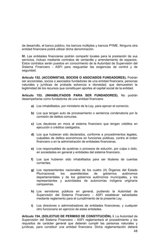 48
de desarrollo, el banco público, los bancos múltiples y bancos PYME. Ninguna otra
entidad financiera podrá utilizar dicha denominación.
IV. Las entidades financieras podrán compartir locales para la prestación de sus
servicios, incluso mediante contratos de ventanilla y arrendamiento de espacios.
Estos contratos serán puestos en conocimiento de la Autoridad de Supervisión del
Sistema Financiero - ASFI para resguardar las exigencias de control y de
seguridad.
Artículo 152. (ACCIONISTAS, SOCIOS O ASOCIADOS FUNDADORES). Podrán
ser accionistas, socios o asociados fundadores de una entidad financiera, personas
naturales y jurídicas de probada solvencia e idoneidad, que demuestren la
legitimidad de los recursos que constituyen aportes al capital social de la entidad.
Artículo 153. (INHABILITADOS PARA SER FUNDADORES). No podrán
desempeñarse como fundadores de una entidad financiera:
a) Los inhabilitados, por ministerio de la Ley, para ejercer el comercio.
b) Los que tengan auto de procesamiento o sentencia condenatoria por la
comisión de delitos comunes.
c) Los deudores en mora al sistema financiero que tengan créditos en
ejecución o créditos castigados.
d) Los que hubieran sido declarados, conforme a procedimientos legales,
culpables de delitos económicos en funciones públicas, contra el orden
financiero o en la administración de entidades financieras.
e) Los responsables de quiebras o procesos de solución, por culpa o dolo,
en sociedades en general y entidades del sistema financiero.
f) Los que hubieren sido inhabilitados para ser titulares de cuentas
corrientes.
g) Los representantes nacionales de los cuatro (4) Órganos del Estado
Plurinacional, los asambleístas de gobiernos autónomos
departamentales y de los gobiernos autónomos municipales, y los
representantes y autoridades de autonomías indígena originaria
campesinas.
h) Los servidores públicos en general, pudiendo la Autoridad de
Supervisión del Sistema Financiero - ASFI establecer salvedades
mediante reglamento para el cumplimiento de la presente Ley.
i) Los directores o administradores de entidades financieras, y cualquier
otro funcionario en ejercicio de estas entidades.
Artículo 154. (SOLICITUD DE PERMISO DE CONSTITUCIÓN). I. La Autoridad de
Supervisión del Sistema Financiero - ASFI reglamentará el procedimiento y los
requisitos de carácter general que deberán cumplir las personas naturales y
jurídicas, para constituir una entidad financiera. Dicha reglamentación deberá
 