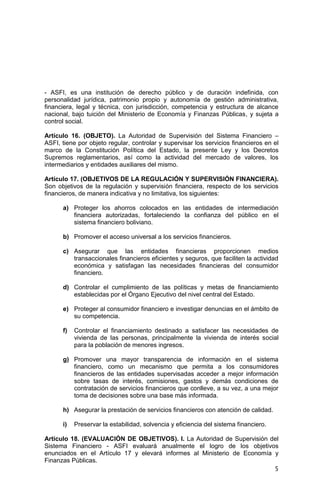 5
- ASFI, es una institución de derecho público y de duración indefinida, con
personalidad jurídica, patrimonio propio y autonomía de gestión administrativa,
financiera, legal y técnica, con jurisdicción, competencia y estructura de alcance
nacional, bajo tuición del Ministerio de Economía y Finanzas Públicas, y sujeta a
control social.
Artículo 16. (OBJETO). La Autoridad de Supervisión del Sistema Financiero –
ASFI, tiene por objeto regular, controlar y supervisar los servicios financieros en el
marco de la Constitución Política del Estado, la presente Ley y los Decretos
Supremos reglamentarios, así como la actividad del mercado de valores, los
intermediarios y entidades auxiliares del mismo.
Artículo 17. (OBJETIVOS DE LA REGULACIÓN Y SUPERVISIÓN FINANCIERA).
Son objetivos de la regulación y supervisión financiera, respecto de los servicios
financieros, de manera indicativa y no limitativa, los siguientes:
a) Proteger los ahorros colocados en las entidades de intermediación
financiera autorizadas, fortaleciendo la confianza del público en el
sistema financiero boliviano.
b) Promover el acceso universal a los servicios financieros.
c) Asegurar que las entidades financieras proporcionen medios
transaccionales financieros eficientes y seguros, que faciliten la actividad
económica y satisfagan las necesidades financieras del consumidor
financiero.
d) Controlar el cumplimiento de las políticas y metas de financiamiento
establecidas por el Órgano Ejecutivo del nivel central del Estado.
e) Proteger al consumidor financiero e investigar denuncias en el ámbito de
su competencia.
f) Controlar el financiamiento destinado a satisfacer las necesidades de
vivienda de las personas, principalmente la vivienda de interés social
para la población de menores ingresos.
g) Promover una mayor transparencia de información en el sistema
financiero, como un mecanismo que permita a los consumidores
financieros de las entidades supervisadas acceder a mejor información
sobre tasas de interés, comisiones, gastos y demás condiciones de
contratación de servicios financieros que conlleve, a su vez, a una mejor
toma de decisiones sobre una base más informada.
h) Asegurar la prestación de servicios financieros con atención de calidad.
i) Preservar la estabilidad, solvencia y eficiencia del sistema financiero.
Artículo 18. (EVALUACIÓN DE OBJETIVOS). I. La Autoridad de Supervisión del
Sistema Financiero - ASFI evaluará anualmente el logro de los objetivos
enunciados en el Artículo 17 y elevará informes al Ministerio de Economía y
Finanzas Públicas.
 