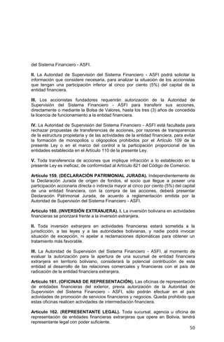 50
del Sistema Financiero - ASFI.
II. La Autoridad de Supervisión del Sistema Financiero - ASFI podrá solicitar la
información que considere necesaria, para analizar la situación de los accionistas
que tengan una participación inferior al cinco por ciento (5%) del capital de la
entidad financiera.
III. Los accionistas fundadores requerirán autorización de la Autoridad de
Supervisión del Sistema Financiero - ASFI para transferir sus acciones,
directamente o mediante la Bolsa de Valores, hasta los tres (3) años de concedida
la licencia de funcionamiento a la entidad financiera.
IV. La Autoridad de Supervisión del Sistema Financiero - ASFI está facultada para
rechazar propuestas de transferencias de acciones, por razones de transparencia
de la estructura propietaria y de las actividades de la entidad financiera, para evitar
la formación de monopolios u oligopolios prohibidos por el Artículo 109 de la
presente Ley o en el marco del control a la participación proporcional de las
entidades establecida en el Artículo 110 de la presente Ley.
V. Toda transferencia de acciones que implique infracción a lo establecido en la
presente Ley es ineficaz, de conformidad al Artículo 821 del Código de Comercio.
Artículo 159. (DECLARACIÓN PATRIMONIAL JURADA). Independientemente de
la Declaración Jurada de origen de fondos, el socio que llegue a poseer una
participación accionaria directa o indirecta mayor al cinco por ciento (5%) del capital
de una entidad financiera, con la compra de las acciones, deberá presentar
Declaración Patrimonial Jurada, de acuerdo a reglamentación emitida por la
Autoridad de Supervisión del Sistema Financiero - ASFI.
Artículo 160. (INVERSIÓN EXTRANJERA). I. La inversión boliviana en actividades
financieras se priorizará frente a la inversión extranjera.
II. Toda inversión extranjera en actividades financieras estará sometida a la
jurisdicción, a las leyes y a las autoridades bolivianas, y nadie podrá invocar
situación de excepción, ni apelar a reclamaciones diplomáticas para obtener un
tratamiento más favorable.
III. La Autoridad de Supervisión del Sistema Financiero - ASFI, al momento de
evaluar la autorización para la apertura de una sucursal de entidad financiera
extranjera en territorio boliviano, considerará la potencial contribución de esta
entidad al desarrollo de las relaciones comerciales y financieras con el país de
radicación de la entidad financiera extranjera.
Artículo 161. (OFICINAS DE REPRESENTACIÓN). Las oficinas de representación
de entidades financieras del exterior, previa autorización de la Autoridad de
Supervisión del Sistema Financiero - ASFI, sólo podrán efectuar en el país
actividades de promoción de servicios financieros y negocios. Queda prohibido que
estas oficinas realicen actividades de intermediación financiera.
Artículo 162. (REPRESENTANTE LEGAL). Toda sucursal, agencia u oficina de
representación de entidades financieras extranjeras que opere en Bolivia, tendrá
representante legal con poder suficiente.
 