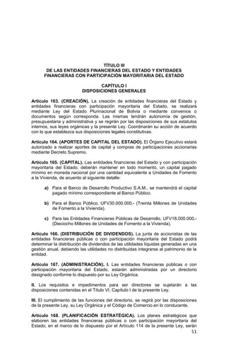 51
TÍTULO III
DE LAS ENTIDADES FINANCIERAS DEL ESTADO Y ENTIDADES
FINANCIERAS CON PARTICIPACIÓN MAYORITARIA DEL ESTADO
CAPÍTULO I
DISPOSICIONES GENERALES
Artículo 163. (CREACIÓN). La creación de entidades financieras del Estado y
entidades financieras con participación mayoritaria del Estado, se realizará
mediante Ley del Estado Plurinacional de Bolivia o mediante convenios o
documentos según corresponda. Las mismas tendrán autonomía de gestión,
presupuestaria y administrativa y se regirán por las disposiciones de sus estatutos
internos, sus leyes orgánicas y la presente Ley. Coordinarán su acción de acuerdo
con lo que establezca sus disposiciones legales constitutivas.
Artículo 164. (APORTES DE CAPITAL DEL ESTADO). El Órgano Ejecutivo estará
autorizado a realizar aportes de capital y compras de participaciones accionarias
mediante Decreto Supremo.
Artículo 165. (CAPITAL). Las entidades financieras del Estado y con participación
mayoritaria del Estado, deberán mantener en todo momento, un capital pagado
mínimo en moneda nacional por una cantidad equivalente a Unidades de Fomento
a la Vivienda, de acuerdo al siguiente detalle:
a) Para el Banco de Desarrollo Productivo S.A.M., se mantendrá el capital
pagado mínimo correspondiente al Banco Público.
b) Para el Banco Público, UFV30.000.000.- (Treinta Millones de Unidades
de Fomento a la Vivienda).
c) Para las Entidades Financieras Públicas de Desarrollo, UFV18.000.000.-
(Dieciocho Millones de Unidades de Fomento a la Vivienda).
Artículo 166. (DISTRIBUCIÓN DE DIVIDENDOS). La junta de accionistas de las
entidades financieras públicas o con participación mayoritaria del Estado podrá
determinar la distribución de dividendos de las utilidades líquidas generadas en una
gestión anual, debiendo las utilidades no distribuidas integrarse al patrimonio de la
entidad.
Artículo 167. (ADMINISTRACIÓN). I. Las entidades financieras públicas o con
participación mayoritaria del Estado, estarán administradas por un directorio
designado conforme lo dispuesto por su Ley Orgánica.
II. Los requisitos e impedimentos para ser directores se sujetarán a las
disposiciones contenidas en el Título VI, Capítulo I de la presente Ley.
III. El cumplimiento de las funciones del directorio, se regirá por las disposiciones
de la presente Ley, su Ley Orgánica y el Código de Comercio en lo conducente.
Artículo 168. (PLANIFICACIÓN ESTRATÉGICA). Los planes estratégicos que
elaboren las entidades financieras públicas o con participación mayoritaria del
Estado, en el marco de lo dispuesto por el Artículo 114 de la presente Ley, serán
 