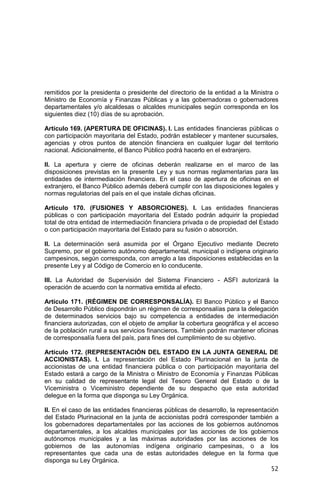 52
remitidos por la presidenta o presidente del directorio de la entidad a la Ministra o
Ministro de Economía y Finanzas Públicas y a las gobernadoras o gobernadores
departamentales y/o alcaldesas o alcaldes municipales según corresponda en los
siguientes diez (10) días de su aprobación.
Artículo 169. (APERTURA DE OFICINAS). I. Las entidades financieras públicas o
con participación mayoritaria del Estado, podrán establecer y mantener sucursales,
agencias y otros puntos de atención financiera en cualquier lugar del territorio
nacional. Adicionalmente, el Banco Público podrá hacerlo en el extranjero.
II. La apertura y cierre de oficinas deberán realizarse en el marco de las
disposiciones previstas en la presente Ley y sus normas reglamentarias para las
entidades de intermediación financiera. En el caso de apertura de oficinas en el
extranjero, el Banco Público además deberá cumplir con las disposiciones legales y
normas regulatorias del país en el que instale dichas oficinas.
Artículo 170. (FUSIONES Y ABSORCIONES). I. Las entidades financieras
públicas o con participación mayoritaria del Estado podrán adquirir la propiedad
total de otra entidad de intermediación financiera privada o de propiedad del Estado
o con participación mayoritaria del Estado para su fusión o absorción.
II. La determinación será asumida por el Órgano Ejecutivo mediante Decreto
Supremo, por el gobierno autónomo departamental, municipal o indígena originario
campesinos, según corresponda, con arreglo a las disposiciones establecidas en la
presente Ley y al Código de Comercio en lo conducente.
III. La Autoridad de Supervisión del Sistema Financiero - ASFI autorizará la
operación de acuerdo con la normativa emitida al efecto.
Artículo 171. (RÉGIMEN DE CORRESPONSALÍA). El Banco Público y el Banco
de Desarrollo Público dispondrán un régimen de corresponsalías para la delegación
de determinados servicios bajo su competencia a entidades de intermediación
financiera autorizadas, con el objeto de ampliar la cobertura geográfica y el acceso
de la población rural a sus servicios financieros. También podrán mantener oficinas
de corresponsalía fuera del país, para fines del cumplimiento de su objetivo.
Artículo 172. (REPRESENTACIÓN DEL ESTADO EN LA JUNTA GENERAL DE
ACCIONISTAS). I. La representación del Estado Plurinacional en la junta de
accionistas de una entidad financiera pública o con participación mayoritaria del
Estado estará a cargo de la Ministra o Ministro de Economía y Finanzas Públicas
en su calidad de representante legal del Tesoro General del Estado o de la
Viceministra o Viceministro dependiente de su despacho que esta autoridad
delegue en la forma que disponga su Ley Orgánica.
II. En el caso de las entidades financieras públicas de desarrollo, la representación
del Estado Plurinacional en la junta de accionistas podrá corresponder también a
los gobernadores departamentales por las acciones de los gobiernos autónomos
departamentales, a los alcaldes municipales por las acciones de los gobiernos
autónomos municipales y a las máximas autoridades por las acciones de los
gobiernos de las autonomías indígena originario campesinas, o a los
representantes que cada una de estas autoridades delegue en la forma que
disponga su Ley Orgánica.
 