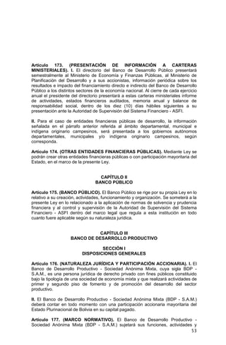 53
Artículo 173. (PRESENTACIÓN DE INFORMACIÓN A CARTERAS
MINISTERIALES). I. El directorio del Banco de Desarrollo Público presentará
semestralmente al Ministerio de Economía y Finanzas Públicas, al Ministerio de
Planificación del Desarrollo y a sus accionistas, información periódica sobre los
resultados e impacto del financiamiento directo e indirecto del Banco de Desarrollo
Público a los distintos sectores de la economía nacional. Al cierre de cada ejercicio
anual el presidente del directorio presentará a estas carteras ministeriales informe
de actividades, estados financieros auditados, memoria anual y balance de
responsabilidad social, dentro de los diez (10) días hábiles siguientes a su
presentación ante la Autoridad de Supervisión del Sistema Financiero - ASFI.
II. Para el caso de entidades financieras públicas de desarrollo, la información
señalada en el párrafo anterior referida al ámbito departamental, municipal e
indígena originario campesinos, será presentada a los gobiernos autónomos
departamentales, municipales y/o indígena originario campesinos, según
corresponda.
Artículo 174. (OTRAS ENTIDADES FINANCIERAS PÚBLICAS). Mediante Ley se
podrán crear otras entidades financieras públicas o con participación mayoritaria del
Estado, en el marco de la presente Ley.
CAPÍTULO II
BANCO PÚBLICO
Artículo 175. (BANCO PÚBLICO). El Banco Público se rige por su propia Ley en lo
relativo a su creación, actividades, funcionamiento y organización. Se someterá a la
presente Ley en lo relacionado a la aplicación de normas de solvencia y prudencia
financiera y al control y supervisión de la Autoridad de Supervisión del Sistema
Financiero - ASFI dentro del marco legal que regula a esta institución en todo
cuanto fuere aplicable según su naturaleza jurídica.
CAPÍTULO III
BANCO DE DESARROLLO PRODUCTIVO
SECCIÓN I
DISPOSICIONES GENERALES
Artículo 176. (NATURALEZA JURÍDICA Y PARTICIPACIÓN ACCIONARIA). I. El
Banco de Desarrollo Productivo - Sociedad Anónima Mixta, cuya sigla BDP -
S.A.M., es una persona jurídica de derecho privado con fines públicos constituido
bajo la tipología de una sociedad de economía mixta y que realizará actividades de
primer y segundo piso de fomento y de promoción del desarrollo del sector
productivo.
II. El Banco de Desarrollo Productivo - Sociedad Anónima Mixta (BDP - S.A.M.)
deberá contar en todo momento con una participación accionaria mayoritaria del
Estado Plurinacional de Bolivia en su capital pagado.
Artículo 177. (MARCO NORMATIVO). El Banco de Desarrollo Productivo -
Sociedad Anónima Mixta (BDP - S.A.M.) sujetará sus funciones, actividades y
 
