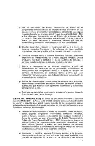 55
c) Ser un instrumento del Estado Plurinacional de Bolivia en el
otorgamiento de financiamiento de emprendimientos productivos en sus
etapas de inicio, crecimiento y consolidación, canalizando sus propios
recursos, los recursos provistos por el Tesoro General del Estado - TGE
y los obtenidos directamente por el Estado de entidades de la
cooperación financiera internacional o de entidades públicas, privadas o
mixtas, ya sean nacionales o extranjeras, velando por que las
modalidades y condiciones financieras sean las más convenientes.
d) Diseñar, desarrollar, introducir e implementar por si, o a través de
terceros, productos financieros y de cobertura de riesgo crediticio
orientados a promover y facilitar el financiamiento del sector productivo.
e) Canalizar recursos hacia el Sistema Financiero Boliviano, ofreciendo
alternativas de financiamiento para la micro, pequeña y mediana unidad
productiva individual o asociativa y de los sectores de comercio y
servicios complementarios a la actividad productiva del país.
f) Mejorar el desempeño de las unidades productivas a partir del
fortalecimiento de habilidades de los productores, acompañando el
financiamiento con otorgamiento directo o a través de terceros de
servicios no financieros, de asistencia técnica y otros que sean
necesarios y complementarios para fortalecer el inicio o consolidación de
emprendimientos productivos.
g) Ampliar la intermediación y canalización de recursos hacia entidades,
asociaciones o fundaciones de carácter financiero, de derecho privado o
público, las que deberán estar legalmente establecidas y autorizadas
para operar en el país.
h) Participar en sociedades o patrimonios autónomos o generar líneas de
financiamiento para capital de riesgo.
Artículo 180. (OPERACIONES). El Banco de Desarrollo Productivo - Sociedad
Anónima Mixta (BDP - S.A.M.), como entidad bancaria que desarrolla actividades
de primer y segundo piso, podrá realizar además de las operaciones activas
establecidas para entidades financieras bancarias, las operaciones financieras y no
financieras señaladas a continuación:
a) Obtener recursos financieros a través de préstamos, líneas de crédito,
bonos, pagarés, obligaciones subordinadas, certificados fiduciarios,
avales o fianzas, subsidios o donaciones bajo cualquier modalidad o
forma de contrato, ya sean provenientes del Estado Plurinacional de
Bolivia, del Tesoro General del Estado - TGE, de organismos financieros
internacionales y de organismos de la cooperación internacional, sean
estos públicos, privados o mixtos, de otros Estados, de personas
naturales nacionales o extranjeras y/o de cualquier otro tipo de persona
jurídica pública, privada o mixta nacional o extranjera.
b) Intermediar y canalizar recursos financieros propios o de terceros,
directamente o a través de otras entidades financieras reguladas o en
proceso de regulación por la Autoridad de Supervisión del Sistema
 