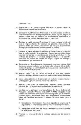 56
Financiero - ASFI.
c) Realizar negocios y operaciones de fideicomiso ya sea en calidad de
fideicomitente, fiduciario o beneficiario.
d) Canalizar e invertir recursos financieros de manera directa o indirecta
para la implementación de seguros generales, micro seguros, seguro de
crédito y otros para la cobertura de contingencias relacionadas al
otorgamiento de créditos orientados al sector productivo.
e) Canalizar e invertir recursos financieros de manera directa o indirecta
para la implementación de sistemas de garantía, mecanismos de
garantía, fondos de garantía, mecanismos de aval y de aseguramiento
de pago y otros relacionados al afianzamiento de créditos.
f) Canalizar e invertir recursos financieros de manera directa o indirecta
para la implementación de programas y fondos que permitan otorgar
recursos monetarios no reembolsables al sector productivo y a los
sectores de comercio y servicios complementarios a la actividad
productiva en calidad de “capital de riesgo”, “capital de arranque”,
“capital semilla” y/o “capital inicial”.
g) Comprar cartera de entidades de intermediación financiera y de servicios
financieros complementarios con o sin garantía adicional del vendedor,
pudiéndola otorgar en administración, cederla, venderla o titularizarla, de
acuerdo a la normativa vigente.
h) Realizar operaciones de crédito sindicado sin que esto conlleve
corresponsabilidad solidaria y mancomunada entre las partes sindicadas.
i) Llevar a cabo comisiones de confianza con cualquier persona natural o
jurídica pública, privada o mixta, nacional o extranjera.
j) Realizar operaciones de titularización actuando como originador,
conforme a la Ley del Mercado de Valores y sus reglamentos.
k) Mientras que no participen en el capital social del Banco de Desarrollo
Productivo - Sociedad Anónima Mixta (BDP - S.A.M.), éste podrá invertir
y retirar sus inversiones en el capital social del siguiente tipo de personas
jurídicas, sujeto a autorización previa de la Asamblea de Accionistas del
Banco de Desarrollo Productivo - Sociedad Anónima Mixta (BDP -
S.A.M.):
1. Entidades de intermediación financiera reguladas o en proceso de
regulación y en empresas de servicios financieros complementarios.
2. Sociedades comerciales que tengan por objeto social la prestación
de servicios no financieros.
l) Financiar de manera directa o indirecta operaciones de comercio
exterior.
 