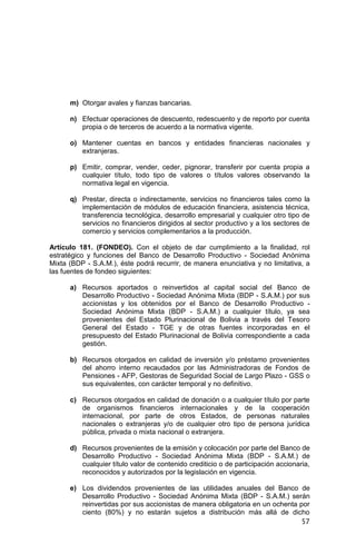 57
m) Otorgar avales y fianzas bancarias.
n) Efectuar operaciones de descuento, redescuento y de reporto por cuenta
propia o de terceros de acuerdo a la normativa vigente.
o) Mantener cuentas en bancos y entidades financieras nacionales y
extranjeras.
p) Emitir, comprar, vender, ceder, pignorar, transferir por cuenta propia a
cualquier título, todo tipo de valores o títulos valores observando la
normativa legal en vigencia.
q) Prestar, directa o indirectamente, servicios no financieros tales como la
implementación de módulos de educación financiera, asistencia técnica,
transferencia tecnológica, desarrollo empresarial y cualquier otro tipo de
servicios no financieros dirigidos al sector productivo y a los sectores de
comercio y servicios complementarios a la producción.
Artículo 181. (FONDEO). Con el objeto de dar cumplimiento a la finalidad, rol
estratégico y funciones del Banco de Desarrollo Productivo - Sociedad Anónima
Mixta (BDP - S.A.M.), éste podrá recurrir, de manera enunciativa y no limitativa, a
las fuentes de fondeo siguientes:
a) Recursos aportados o reinvertidos al capital social del Banco de
Desarrollo Productivo - Sociedad Anónima Mixta (BDP - S.A.M.) por sus
accionistas y los obtenidos por el Banco de Desarrollo Productivo -
Sociedad Anónima Mixta (BDP - S.A.M.) a cualquier título, ya sea
provenientes del Estado Plurinacional de Bolivia a través del Tesoro
General del Estado - TGE y de otras fuentes incorporadas en el
presupuesto del Estado Plurinacional de Bolivia correspondiente a cada
gestión.
b) Recursos otorgados en calidad de inversión y/o préstamo provenientes
del ahorro interno recaudados por las Administradoras de Fondos de
Pensiones - AFP, Gestoras de Seguridad Social de Largo Plazo - GSS o
sus equivalentes, con carácter temporal y no definitivo.
c) Recursos otorgados en calidad de donación o a cualquier título por parte
de organismos financieros internacionales y de la cooperación
internacional, por parte de otros Estados, de personas naturales
nacionales o extranjeras y/o de cualquier otro tipo de persona jurídica
pública, privada o mixta nacional o extranjera.
d) Recursos provenientes de la emisión y colocación por parte del Banco de
Desarrollo Productivo - Sociedad Anónima Mixta (BDP - S.A.M.) de
cualquier título valor de contenido crediticio o de participación accionaria,
reconocidos y autorizados por la legislación en vigencia.
e) Los dividendos provenientes de las utilidades anuales del Banco de
Desarrollo Productivo - Sociedad Anónima Mixta (BDP - S.A.M.) serán
reinvertidas por sus accionistas de manera obligatoria en un ochenta por
ciento (80%) y no estarán sujetos a distribución más allá de dicho
 