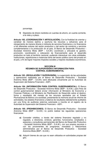 58
porcentaje.
f) Depósitos de dinero recibidos en cuentas de ahorro, en cuenta corriente,
a la vista y a plazo.
Artículo 182. (COORDINACIÓN Y ARTICULACIÓN). Con la finalidad de orientar y
canalizar de manera óptima y oportuna los recursos y esfuerzos para el
otorgamiento de manera directa o indirecta de servicios financieros y no financieros
a los diferentes actores del sector productivo y del sector de comercio y servicios
complementarios a la producción en el país, el Banco de Desarrollo Productivo -
Sociedad Anónima Mixta (BDP - S.A.M.) coordinará y articulará la gestión,
promoción, coordinación y colocación de financiamiento para el desarrollo
productivo en todo el territorio nacional, pudiendo interactuar con otras entidades,
instituciones, reparticiones e instancias tanto del sector público como del privado en
el país, a fin de lograr mayores impactos sociales y mejores resultados económicos.
SECCIÓN III
RÉGIMEN DE SUPERVISIÓN E INFORMACIÓN PARA
CONTROL GUBERNAMENTAL
Artículo 183. (REGULACIÓN Y SUPERVISIÓN). La supervisión de las actividades
y operaciones realizadas por el Banco de Desarrollo Productivo - Sociedad
Anónima Mixta (BDP - S.A.M.) será efectuada únicamente por la Autoridad de
Supervisión del Sistema Financiero - ASFI.
Artículo 184. (INFORMACIÓN PARA CONTROL GUBERNAMENTAL). El Banco
de Desarrollo Productivo - Sociedad Anónima Mixta (BDP - S.A.M.), para fines de
control gubernamental deberá enviar información al Ministerio de Economía y
Finanzas Públicas y al Ministerio de Planificación de Desarrollo sobre el destino,
forma y resultados del manejo de los recursos aportados por el Estado
Plurinacional de Bolivia a la sociedad, presentando la memoria anual de informe de
actividades, los estados financieros y balance de resultados debidamente auditados
por una firma de auditores externos autorizada e inscrita en el registro de la
Autoridad de Supervisión del Sistema Financiero - ASFI.
Artículo 185. (PROHIBICIONES). El Banco de Desarrollo Productivo - Sociedad
Anónima Mixta (BDP - S.A.M.) no podrá realizar las siguientes operaciones
financieras:
a) Conceder créditos, a través del sistema financiero regulado y no
regulado, a directores, síndicos, gerentes, funcionarios, empleados o
asesores y consultores permanentes del Banco de Desarrollo Productivo
- Sociedad Anónima Mixta (BDP - S.A.M.), con sus propios recursos o
con los provenientes de programas, mandatos y fideicomisos
administrados por el Banco de Desarrollo Productivo - Sociedad
Anónima Mixta (BDP - S.A.M.).
b) Adquirir bienes de uso que no sean utilizados en actividades propias del
giro.
 