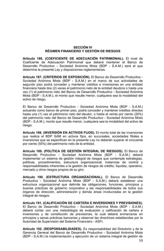 59
SECCIÓN IV
RÉGIMEN FINANCIERO Y GESTIÓN DE RIESGOS
Artículo 186. (COEFICIENTE DE ADECUACIÓN PATRIMONIAL). El nivel de
Coeficiente de Adecuación Patrimonial que deberá mantener el Banco de
Desarrollo Productivo - Sociedad Anónima Mixta (BDP - S.A.M.) será el que
determine la presente Ley y disposiciones reglamentarias.
Artículo 187. (CRITERIOS DE EXPOSICIÓN). El Banco de Desarrollo Productivo -
Sociedad Anónima Mixta (BDP - S.A.M.) en el marco de sus actividades de
segundo piso podrá conceder y mantener créditos e inversiones en una entidad
financiera hasta dos (2) veces el patrimonio neto de la entidad deudora o hasta una
vez (1) el patrimonio neto del Banco de Desarrollo Productivo - Sociedad Anónima
Mixta (BDP - S.A.M.), el monto que resulte menor, cualquiera sea la modalidad del
activo de riesgo.
El Banco de Desarrollo Productivo - Sociedad Anónima Mixta (BDP - S.A.M.)
actuando como banco de primer piso, podrá conceder y mantener créditos directos
hasta una (1) vez el patrimonio neto del deudor, o hasta el veinte por ciento (20%)
del patrimonio neto del Banco de Desarrollo Productivo - Sociedad Anónima Mixta
(BDP - S.A.M.), monto que resulte menor, cualquiera sea la modalidad del activo de
riesgo.
Artículo 188. (INVERSIÓN EN ACTIVOS FIJOS). El monto total de las inversiones
que realice el BDP SAM en activos fijos, en sucursales, sociedades filiales e
inversiones que se especifican en la presente Ley no deberán superar el cincuenta
por ciento (50%) del patrimonio neto de la entidad.
Artículo 189. (POLÍTICA DE GESTIÓN INTEGRAL DE RIESGOS). El Banco de
Desarrollo Productivo - Sociedad Anónima Mixta (BDP - S.A.M.) deberá
implementar un sistema de gestión integral de riesgos que contemple estrategias,
políticas, procedimientos, estructura organizacional, instancias de control y
responsabilidades inherentes a la gestión de riesgos de crédito, liquidez, operativo,
mercado y otros riesgos propios de su giro.
Artículo 190. (ESTRUCTURA ORGANIZACIONAL). El Banco de Desarrollo
Productivo - Sociedad Anónima Mixta (BDP - S.A.M.) deberá establecer una
estructura organizacional que delimite las obligaciones, funciones, principios y
buenas prácticas de gobierno corporativo y las responsabilidades de todos sus
órganos de dirección, administración y demás áreas involucradas en la gestión
integral de riesgos.
Artículo 191. (CALIFICACIÓN DE CARTERA E INVERSIONES Y PREVISIONES).
El Banco de Desarrollo Productivo - Sociedad Anónima Mixta (BDP - S.A.M.)
deberá contar con una metodología de evaluación y calificación de cartera e
inversiones y de constitución de previsiones, la cual deberá enmarcarse en
principios y sanas prácticas bancarias y observar las directrices establecidas por la
Autoridad de Supervisión del Sistema Financiero - ASFI.
Artículo 192. (RESPONSABILIDADES). Es responsabilidad del Directorio y de la
Gerencia General del Banco de Desarrollo Productivo - Sociedad Anónima Mixta
(BDP - S.A.M.) la implementación y ejecución de un sistema integral de gestión de
 
