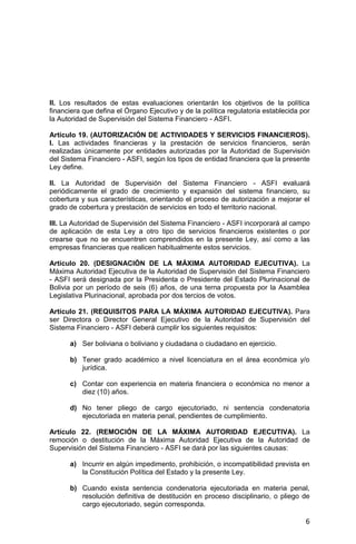 6
II. Los resultados de estas evaluaciones orientarán los objetivos de la política
financiera que defina el Órgano Ejecutivo y de la política regulatoria establecida por
la Autoridad de Supervisión del Sistema Financiero - ASFI.
Artículo 19. (AUTORIZACIÓN DE ACTIVIDADES Y SERVICIOS FINANCIEROS).
I. Las actividades financieras y la prestación de servicios financieros, serán
realizadas únicamente por entidades autorizadas por la Autoridad de Supervisión
del Sistema Financiero - ASFI, según los tipos de entidad financiera que la presente
Ley define.
II. La Autoridad de Supervisión del Sistema Financiero - ASFI evaluará
periódicamente el grado de crecimiento y expansión del sistema financiero, su
cobertura y sus características, orientando el proceso de autorización a mejorar el
grado de cobertura y prestación de servicios en todo el territorio nacional.
III. La Autoridad de Supervisión del Sistema Financiero - ASFI incorporará al campo
de aplicación de esta Ley a otro tipo de servicios financieros existentes o por
crearse que no se encuentren comprendidos en la presente Ley, así como a las
empresas financieras que realicen habitualmente estos servicios.
Artículo 20. (DESIGNACIÓN DE LA MÁXIMA AUTORIDAD EJECUTIVA). La
Máxima Autoridad Ejecutiva de la Autoridad de Supervisión del Sistema Financiero
- ASFI será designada por la Presidenta o Presidente del Estado Plurinacional de
Bolivia por un período de seis (6) años, de una terna propuesta por la Asamblea
Legislativa Plurinacional, aprobada por dos tercios de votos.
Artículo 21. (REQUISITOS PARA LA MÁXIMA AUTORIDAD EJECUTIVA). Para
ser Directora o Director General Ejecutivo de la Autoridad de Supervisión del
Sistema Financiero - ASFI deberá cumplir los siguientes requisitos:
a) Ser boliviana o boliviano y ciudadana o ciudadano en ejercicio.
b) Tener grado académico a nivel licenciatura en el área económica y/o
jurídica.
c) Contar con experiencia en materia financiera o económica no menor a
diez (10) años.
d) No tener pliego de cargo ejecutoriado, ni sentencia condenatoria
ejecutoriada en materia penal, pendientes de cumplimiento.
Artículo 22. (REMOCIÓN DE LA MÁXIMA AUTORIDAD EJECUTIVA). La
remoción o destitución de la Máxima Autoridad Ejecutiva de la Autoridad de
Supervisión del Sistema Financiero - ASFI se dará por las siguientes causas:
a) Incurrir en algún impedimento, prohibición, o incompatibilidad prevista en
la Constitución Política del Estado y la presente Ley.
b) Cuando exista sentencia condenatoria ejecutoriada en materia penal,
resolución definitiva de destitución en proceso disciplinario, o pliego de
cargo ejecutoriado, según corresponda.
 