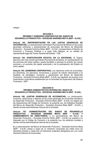 60
riesgos.
SECCIÓN V
RÉGIMEN Y GOBIERNO CORPORATIVO DEL BANCO DE
DESARROLLO PRODUCTIVO - SOCIEDAD ANÓNIMA MIXTA (BDP - S.A.M.)
Artículo 193. (REPRESENTACIÓN EN LAS JUNTAS GENERALES DE
ACCIONISTAS). La representación del Estado Plurinacional de Bolivia en las juntas
generales ordinarias y extraordinarias de accionistas del Banco de Desarrollo
Productivo - Sociedad Anónima Mixta (BDP - S.A.M.) corresponderá al Ministro de
Economía y Finanzas Públicas o a quién éste delegue, en su calidad de
representante legal del Tesoro General del Estado - TGE.
Artículo 194. (PARTICIPACIÓN ESTATAL EN LA SOCIEDAD). El Órgano
Ejecutivo del nivel central del Estado Plurinacional de Bolivia, en representación de
las acciones del sector público, queda facultado a autorizar la emisión de nuevas
acciones y el aumento del capital autorizado y de la participación del Estado en
dicho capital.
Artículo 195. (GOBIERNO CORPORATIVO). Las relaciones entre los accionistas,
los Directores, los ejecutivos, funcionarios y grupos de interés relacionados a la
finalidad, rol estratégico, funciones y operaciones del Banco de Desarrollo
Productivo - Sociedad Anónima Mixta (BDP - S.A.M.) se regularán de acuerdo a los
lineamientos corporativos establecidos por la Autoridad de Supervisión del Sistema
Financiero - ASFI.
SECCIÓN VI
RÉGIMEN ADMINISTRATIVO INTERNO DEL BANCO DE
DESARROLLO PRODUCTIVO - SOCIEDAD ANÓNIMA MIXTA (BDP - S.A.M.)
Artículo 196. (JUNTAS GENERALES DE ACCIONISTAS). La conformación,
funciones, atribuciones y deberes de las juntas generales de accionistas del Banco
de Desarrollo Productivo - Sociedad Anónima Mixta (BDP - S.A.M.) se regirán por
las disposiciones del Código de Comercio, la presente Ley, los Estatutos Sociales
del Banco de Desarrollo Productivo - Sociedad Anónima Mixta (BDP - S.A.M.) y
demás normas administrativas internas de la sociedad.
Artículo 197. (ADMINISTRACIÓN DEL BANCO DE DESARROLLO
PRODUCTIVO - SOCIEDAD ANÓNIMA MIXTA (BDP - S.A.M.) Y
NOMBRAMIENTO DE DIRECTORES). I. La administración del Banco de
Desarrollo Productivo - Sociedad Anónima Mixta (BDP - S.A.M.) se sujetará a lo
dispuesto por el Código de Comercio y la presente Ley, los estatutos sociales y
demás normas administrativas internas de la sociedad.
II. La administración del Banco de Desarrollo Productivo - Sociedad Anónima Mixta
(BDP - S.A.M.) estará a cargo de un directorio compuesto por hasta cinco (5)
directores titulares y hasta tres (3) directores suplentes designados por una Junta
General Ordinaria de Accionistas.
 