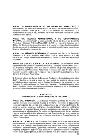 61
Artículo 198. (NOMBRAMIENTO DEL PRESIDENTE DEL DIRECTORIO). El
nombramiento del Presidente del Directorio del Banco de Desarrollo Productivo -
Sociedad Anónima Mixta (BDP - S.A.M.) se efectuará en observancia a lo
establecido en el Artículo 159, Numeral 12 de la Constitución Política del Estado
Plurinacional de Bolivia.
Artículo 199. (RÉGIMEN ADMINISTRATIVO Y DE FUNCIONAMIENTO
INTERNO). La administración y funcionamiento interno del Banco de Desarrollo
Productivo - Sociedad Anónima Mixta (BDP - S.A.M.) se regirá a lo dispuesto por el
Código de Comercio, las disposiciones de la presente Ley, los estatutos sociales y
demás normas administrativas internas de la sociedad regulatorias de sus sistemas
de administración y funcionamiento.
Artículo 200. (RÉGIMEN PERSONAL). El personal del Banco de Desarrollo
Productivo - Sociedad Anónima Mixta (BDP - S.A.M.) está sometido a la Ley
General del Trabajo, su Decreto Reglamentario y demás normas complementarias
y conexas.
Artículo 201. (FISCALIZACIÓN Y CONTROL INTERNO). I. La fiscalización interna
y permanente del Banco de Desarrollo Productivo - Sociedad Anónima Mixta (BDP -
S.A.M.) estará a cargo de uno o más síndicos titulares y suplentes, designados por
una Junta General Ordinaria de Accionistas convocada para este fin. Los síndicos
titulares y suplentes podrán ser reelegidos y su designación revocada por una Junta
General Ordinaria de Accionistas.
II. El control interno del Banco de Desarrollo Productivo - Sociedad Anónima Mixta
(BDP - S.A.M.) se llevará a cabo por una unidad de auditoría interna cuyas
actividades estarán normadas por el Código de Comercio, la presente Ley, los
Estatutos Sociales del Banco de Desarrollo Productivo - Sociedad Anónima Mixta
(BDP - S.A.M.) y demás normativa regulatoria que sea emitida por la Autoridad de
Supervisión del Sistema Financiero - ASFI.
CAPÍTULO IV
ENTIDADES FINANCIERAS PÚBLICAS DE DESARROLLO
Artículo 202. (CREACIÓN). Las entidades financieras públicas de desarrollo se
crearán mediante disposiciones legales o mediante convenios o documentos,
según corresponda de acuerdo a la participación en su estructura patrimonial del
gobierno central, gobiernos autónomos departamentales, gobiernos autónomos
municipales y/o pueblos indígena originario campesinos, con autonomía de gestión
presupuestaria y administrativa. Se regirán por las disposiciones de sus estatutos
internos, sus leyes Orgánicas y la presente Ley. Coordinarán sus acciones con las
políticas nacionales de desarrollo productivo que establezca el Órgano Ejecutivo del
Estado Plurinacional.
Artículo 203. (CAPITAL). Las Entidades Financieras Públicas de Desarrollo se
constituirán con un capital íntegramente público o con participación mayoritaria de
éste, sea que provenga del gobierno del nivel central del Estado, de gobiernos
autónomos departamentales, gobiernos autónomos municipales y/o indígena
originario campesinos debiendo sus escrituras de constitución social y estatutos,
ceñirse a sus leyes orgánicas, a las disposiciones de la presente Ley y al Código de
 