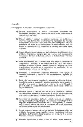 63
desarrollo.
II. Sin perjuicio de ello, estas entidades podrán en especial:
a) Otorgar financiamiento y realizar operaciones financieras con
instituciones elegibles, para canalizar recursos a sus departamentos,
regiones y/o municipios.
b) Otorgar créditos y realizar operaciones financieras con instituciones
elegibles cuyo destino final sea financiar la importación de insumos,
materia prima, maquinaria y otros elementos necesarios para la actividad
productiva, así como cubrir necesidades de financiamiento para las
etapas de comercialización y exportación de bienes y servicios de origen
boliviano.
c) Avalar obligaciones contraídas por las instituciones elegibles con otras
entidades financieras, siempre que los recursos del financiamiento
recibidos se destinen a objetivos análogos al de la Entidad Financiera
Comunal.
d) Crear e implementar productos financieros para apoyar la consolidación,
crecimiento y desarrollo de las actividades de las micro, pequeñas y
medianas empresas urbanas y rurales, artesanía, comercio, servicios,
organizaciones comunitarias y cooperativas de producción de sus
departamentos, regiones y/o municipios.
e) Desarrollar e implementar productos financieros para apoyar el
desarrollo económico y social de sus departamentos, regiones y/o
municipios.
f) Desarrollar programas de capacitación, asesoría y asistencia técnica y
tecnológica para la producción, gestión empresarial, administrativa y
contable, orientadas a aumentar y mejorar la competitividad y
productividad y el acceso al financiamiento de las unidades económicas
de pequeña escala.
g) Financiar, realizar o contratar estudios técnicos, financieros y jurídicos
para el análisis sectorial de la actividad productiva, para estudios de
preinversión o para la estructuración de proyectos de inversión.
h) Administrar los recursos de los fondos estatales o mixtos con propósitos
de impulsar desde un segundo piso actividades de desarrollo productivo,
según las disposiciones establecidas en su Ley Orgánica y la presente
Ley, pudiendo realizar con cargo a los mismos, los actos y contratos
necesarios para el logro de sus finalidades.
i) Invertir en valores sujetos a la Ley del Mercado de Valores emitidos por
entidades financieras, siempre que los recursos invertidos se destinen a
actividades de financiamiento concordantes con el objetivo de la entidad
financiera pública de desarrollo.
j) Mantener depósitos en el Banco Público y/o Banco Central de Bolivia -
 
