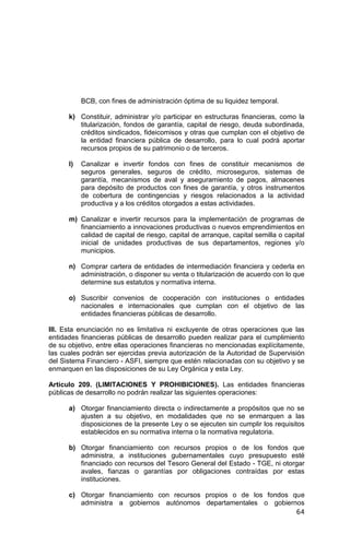 64
BCB, con fines de administración óptima de su liquidez temporal.
k) Constituir, administrar y/o participar en estructuras financieras, como la
titularización, fondos de garantía, capital de riesgo, deuda subordinada,
créditos sindicados, fideicomisos y otras que cumplan con el objetivo de
la entidad financiera pública de desarrollo, para lo cual podrá aportar
recursos propios de su patrimonio o de terceros.
l) Canalizar e invertir fondos con fines de constituir mecanismos de
seguros generales, seguros de crédito, microseguros, sistemas de
garantía, mecanismos de aval y aseguramiento de pagos, almacenes
para depósito de productos con fines de garantía, y otros instrumentos
de cobertura de contingencias y riesgos relacionados a la actividad
productiva y a los créditos otorgados a estas actividades.
m) Canalizar e invertir recursos para la implementación de programas de
financiamiento a innovaciones productivas o nuevos emprendimientos en
calidad de capital de riesgo, capital de arranque, capital semilla o capital
inicial de unidades productivas de sus departamentos, regiones y/o
municipios.
n) Comprar cartera de entidades de intermediación financiera y cederla en
administración, o disponer su venta o titularización de acuerdo con lo que
determine sus estatutos y normativa interna.
o) Suscribir convenios de cooperación con instituciones o entidades
nacionales e internacionales que cumplan con el objetivo de las
entidades financieras públicas de desarrollo.
III. Esta enunciación no es limitativa ni excluyente de otras operaciones que las
entidades financieras públicas de desarrollo pueden realizar para el cumplimiento
de su objetivo, entre ellas operaciones financieras no mencionadas explícitamente,
las cuales podrán ser ejercidas previa autorización de la Autoridad de Supervisión
del Sistema Financiero - ASFI, siempre que estén relacionadas con su objetivo y se
enmarquen en las disposiciones de su Ley Orgánica y esta Ley.
Artículo 209. (LIMITACIONES Y PROHIBICIONES). Las entidades financieras
públicas de desarrollo no podrán realizar las siguientes operaciones:
a) Otorgar financiamiento directa o indirectamente a propósitos que no se
ajusten a su objetivo, en modalidades que no se enmarquen a las
disposiciones de la presente Ley o se ejecuten sin cumplir los requisitos
establecidos en su normativa interna o la normativa regulatoria.
b) Otorgar financiamiento con recursos propios o de los fondos que
administra, a instituciones gubernamentales cuyo presupuesto esté
financiado con recursos del Tesoro General del Estado - TGE, ni otorgar
avales, fianzas o garantías por obligaciones contraídas por estas
instituciones.
c) Otorgar financiamiento con recursos propios o de los fondos que
administra a gobiernos autónomos departamentales o gobiernos
 