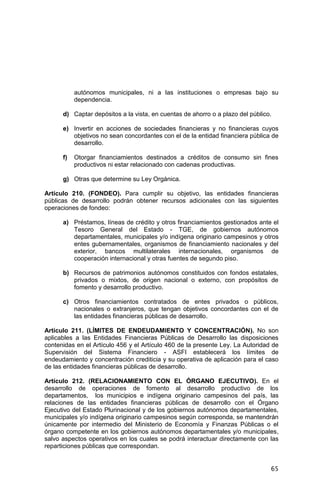 65
autónomos municipales, ni a las instituciones o empresas bajo su
dependencia.
d) Captar depósitos a la vista, en cuentas de ahorro o a plazo del público.
e) Invertir en acciones de sociedades financieras y no financieras cuyos
objetivos no sean concordantes con el de la entidad financiera pública de
desarrollo.
f) Otorgar financiamientos destinados a créditos de consumo sin fines
productivos ni estar relacionado con cadenas productivas.
g) Otras que determine su Ley Orgánica.
Artículo 210. (FONDEO). Para cumplir su objetivo, las entidades financieras
públicas de desarrollo podrán obtener recursos adicionales con las siguientes
operaciones de fondeo:
a) Préstamos, líneas de crédito y otros financiamientos gestionados ante el
Tesoro General del Estado - TGE, de gobiernos autónomos
departamentales, municipales y/o indígena originario campesinos y otros
entes gubernamentales, organismos de financiamiento nacionales y del
exterior, bancos multilaterales internacionales, organismos de
cooperación internacional y otras fuentes de segundo piso.
b) Recursos de patrimonios autónomos constituidos con fondos estatales,
privados o mixtos, de origen nacional o externo, con propósitos de
fomento y desarrollo productivo.
c) Otros financiamientos contratados de entes privados o públicos,
nacionales o extranjeros, que tengan objetivos concordantes con el de
las entidades financieras públicas de desarrollo.
Artículo 211. (LÍMITES DE ENDEUDAMIENTO Y CONCENTRACIÓN). No son
aplicables a las Entidades Financieras Públicas de Desarrollo las disposiciones
contenidas en el Artículo 456 y el Artículo 460 de la presente Ley. La Autoridad de
Supervisión del Sistema Financiero - ASFI establecerá los límites de
endeudamiento y concentración crediticia y su operativa de aplicación para el caso
de las entidades financieras públicas de desarrollo.
Artículo 212. (RELACIONAMIENTO CON EL ÓRGANO EJECUTIVO). En el
desarrollo de operaciones de fomento al desarrollo productivo de los
departamentos, los municipios e indígena originario campesinos del país, las
relaciones de las entidades financieras públicas de desarrollo con el Órgano
Ejecutivo del Estado Plurinacional y de los gobiernos autónomos departamentales,
municipales y/o indígena originario campesinos según corresponda, se mantendrán
únicamente por intermedio del Ministerio de Economía y Finanzas Públicas o el
órgano competente en los gobiernos autónomos departamentales y/o municipales,
salvo aspectos operativos en los cuales se podrá interactuar directamente con las
reparticiones públicas que correspondan.
 
