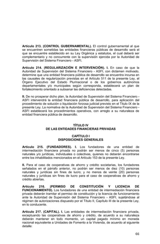 66
Artículo 213. (CONTROL GUBERNAMENTAL). El control gubernamental al que
se encuentren sometidas las entidades financieras públicas de desarrollo será el
que se encuentre establecido en su Ley Orgánica y estatutos, el cual deberá ser
complementario y no concurrente con la supervisión ejercida por la Autoridad de
Supervisión del Sistema Financiero - ASFI.
Artículo 214. (REGULARIZACIÓN E INTERVENCIÓN). I. En caso de que la
Autoridad de Supervisión del Sistema Financiero - ASFI, con dictamen motivado,
determine que una entidad financiera pública de desarrollo se encuentra incursa en
las causales de regularización previstas en el Artículo 511 de la presente Ley, el
Órgano Ejecutivo del Estado Plurinacional o de los gobiernos autónomos
departamentales y/o municipales según corresponda, establecerá un plan de
fortalecimiento orientado a subsanar las deficiencias detectadas.
II. De no prosperar dicho plan, la Autoridad de Supervisión del Sistema Financiero -
ASFI intervendrá la entidad financiera pública de desarrollo, para aplicación del
procedimiento de solución o liquidación forzosa judicial previsto en el Titulo IX de la
presente Ley. La normativa de la Autoridad de Supervisión del Sistema Financiero -
ASFI establecerá los procedimientos operativos, con arreglo a su naturaleza de
entidad financiera pública de desarrollo.
TÍTULO IV
DE LAS ENTIDADES FINANCIERAS PRIVADAS
CAPÍTULO I
DISPOSICIONES GENERALES
Artículo 215. (FUNDADORES). I. Los fundadores de una entidad de
intermediación financiera privada no podrán ser menos de cinco (5) personas
naturales y/o jurídicas, individuales o colectivas, quienes no deberán encontrarse
entre los inhabilitados mencionados en el Artículo 153 de la presente Ley.
II. Para el caso de cooperativas de ahorro y crédito societarias, los fundadores
señalados en el párrafo anterior, no podrán ser menos de diez (10) personas
naturales y jurídicas sin fines de lucro; y no menos de veinte (20) personas
naturales y jurídicas sin fines de lucro para el caso de cooperativas de ahorro y
crédito abiertas.
Artículo 216. (PERMISO DE CONSTITUCIÓN Y LICENCIA DE
FUNCIONAMIENTO). Los fundadores de una entidad de intermediación financiera
privada deberán tramitar el permiso de constitución y la licencia de funcionamiento
ante la Autoridad de Supervisión del Sistema Financiero - ASFI, sujetándose al
régimen de autorizaciones dispuesto por el Título II, Capítulo III de la presente Ley,
en lo conducente.
Artículo 217. (CAPITAL). I. Las entidades de intermediación financiera privada,
exceptuando las cooperativas de ahorro y crédito, de acuerdo a su naturaleza
deberán mantener en todo momento, un capital pagado mínimo en moneda
nacional equivalente a Unidades de Fomento a la Vivienda, de acuerdo al siguiente
detalle:
 