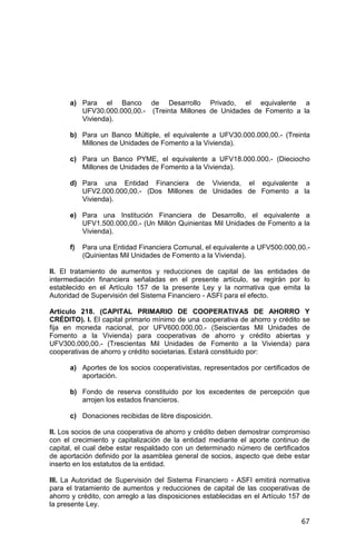 67
a) Para el Banco de Desarrollo Privado, el equivalente a
UFV30.000.000,00.- (Treinta Millones de Unidades de Fomento a la
Vivienda).
b) Para un Banco Múltiple, el equivalente a UFV30.000.000,00.- (Treinta
Millones de Unidades de Fomento a la Vivienda).
c) Para un Banco PYME, el equivalente a UFV18.000.000.- (Dieciocho
Millones de Unidades de Fomento a la Vivienda).
d) Para una Entidad Financiera de Vivienda, el equivalente a
UFV2.000.000,00.- (Dos Millones de Unidades de Fomento a la
Vivienda).
e) Para una Institución Financiera de Desarrollo, el equivalente a
UFV1.500.000,00.- (Un Millón Quinientas Mil Unidades de Fomento a la
Vivienda).
f) Para una Entidad Financiera Comunal, el equivalente a UFV500.000,00.-
(Quinientas Mil Unidades de Fomento a la Vivienda).
II. El tratamiento de aumentos y reducciones de capital de las entidades de
intermediación financiera señaladas en el presente artículo, se regirán por lo
establecido en el Artículo 157 de la presente Ley y la normativa que emita la
Autoridad de Supervisión del Sistema Financiero - ASFI para el efecto.
Artículo 218. (CAPITAL PRIMARIO DE COOPERATIVAS DE AHORRO Y
CRÉDITO). I. El capital primario mínimo de una cooperativa de ahorro y crédito se
fija en moneda nacional, por UFV600.000,00.- (Seiscientas Mil Unidades de
Fomento a la Vivienda) para cooperativas de ahorro y crédito abiertas y
UFV300.000,00.- (Trescientas Mil Unidades de Fomento a la Vivienda) para
cooperativas de ahorro y crédito societarias. Estará constituido por:
a) Aportes de los socios cooperativistas, representados por certificados de
aportación.
b) Fondo de reserva constituido por los excedentes de percepción que
arrojen los estados financieros.
c) Donaciones recibidas de libre disposición.
II. Los socios de una cooperativa de ahorro y crédito deben demostrar compromiso
con el crecimiento y capitalización de la entidad mediante el aporte continuo de
capital, el cual debe estar respaldado con un determinado número de certificados
de aportación definido por la asamblea general de socios, aspecto que debe estar
inserto en los estatutos de la entidad.
III. La Autoridad de Supervisión del Sistema Financiero - ASFI emitirá normativa
para el tratamiento de aumentos y reducciones de capital de las cooperativas de
ahorro y crédito, con arreglo a las disposiciones establecidas en el Artículo 157 de
la presente Ley.
 