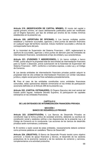 68
Artículo 219. (MODIFICACIÓN DE CAPITAL MÍNIMO). El monto del capital o
capital primario mínimo, en casos debidamente justificados podrá ser modificado
por el Órgano Ejecutivo, por tipo de entidad por encima de los niveles mínimos
establecidos en la presente Ley.
Artículo 220. (APERTURA DE OFICINAS). I. Los bancos múltiples podrán
establecer y mantener sucursales, agencias y otros puntos de atención financiera
en cualquier lugar del territorio nacional, incluso mantener sucursales u oficinas de
corresponsalía fuera del país.
II. La Autoridad de Supervisión del Sistema Financiero - ASFI, reglamentará la
apertura de sucursales, agencias u otros puntos de atención para las entidades de
intermediación financiera, considerando el tipo de entidad y sus características.
Artículo 221. (FUSIONES Y ABSORCIONES). I. Un banco múltiple o banco
PYME, podrá adquirir la propiedad total de otra entidad de intermediación financiera
para su fusión o absorción, previa autorización de la Autoridad de Supervisión del
Sistema Financiero - ASFI, conforme a normativa expresa, a esta Ley y al Código
de Comercio.
II. Las demás entidades de intermediación financiera privadas podrán adquirir la
propiedad total de otra entidad de intermediación financiera con similar naturaleza
jurídica y objeto social para los fines señalados precedentemente.
III. Para el caso de las entidades constituidas como entidades financieras
comunales, estas operaciones deberán enmarcarse en los límites de participación
accionaria definidos en el Artículo 299 de la presente Ley.
Artículo 222. (CAPITAL EXTRANJERO). El Órgano Ejecutivo del nivel central del
Estado podrá regular, mediante Decreto Supremo, la participación de capitales
extranjeros en las entidades financieras.
CAPÍTULO II
DE LAS ENTIDADES DE INTERMEDIACIÓN FINANCIERA PRIVADA
SECCIÓN I
BANCO DE DESARROLLO PRIVADO
Artículo 223. (CONSTITUCIÓN). I. Los Bancos de Desarrollo Privados se
constituirán bajo la forma jurídica de sociedad anónima, debiendo su escritura de
constitución social y estatutos ceñirse a las disposiciones de la presente Ley y al
Código de Comercio en lo conducente. Las acciones de los bancos de desarrollo
privados serán nominativas y ordinarias.
II. El nombre o razón social de estas entidades, necesariamente deberá contener
como primeras palabras en castellano "Banco de Desarrollo".
Artículo 224. (OBJETIVO). El Banco de Desarrollo Privado tendrá como objetivo
promover, a través de apoyo financiero y técnico, el desarrollo de los sectores
productivos de la economía nacional y de los sectores de comercio y servicios,
complementarios a la actividad productiva.
 