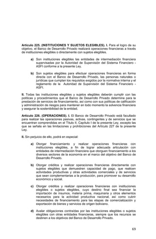 69
Artículo 225. (INSTITUCIONES Y SUJETOS ELEGIBLES). I. Para el logro de su
objetivo, el Banco de Desarrollo Privado realizará operaciones financieras a través
de instituciones elegibles o directamente con sujetos elegibles.
a) Son instituciones elegibles las entidades de intermediación financiera
supervisadas por la Autoridad de Supervisión del Sistema Financiero -
ASFI conforme a la presente Ley.
b) Son sujetos elegibles para efectuar operaciones financieras en forma
directa con el Banco de Desarrollo Privado, las personas naturales o
jurídicas que cumplan los requisitos exigidos por la normativa interna y el
reglamento de la Autoridad de Supervisión del Sistema Financiero -
ASFI.
II. Todas las instituciones elegibles y sujetos elegibles deberán cumplir con las
políticas y procedimientos que el Banco de Desarrollo Privado determine para la
prestación de servicios de financiamiento, así como con sus políticas de calificación
y administración de riesgos para mantener en todo momento la solvencia financiera
y asegurar la sostenibilidad de la entidad.
Artículo 226. (OPERACIONES). I. El Banco de Desarrollo Privado está facultado
para realizar las operaciones pasivas, activas, contingentes y de servicios que se
encuentran comprendidas en el Título II, Capítulo I de la presente Ley, excepto las
que se señala en las limitaciones y prohibiciones del Artículo 227 de la presente
Ley.
II. Sin perjuicio de ello, podrá en especial:
a) Otorgar financiamiento y realizar operaciones financieras con
instituciones elegibles, a fin de lograr adecuada articulación con
entidades de intermediación financiera que otorguen financiamiento a los
diversos sectores de la economía en el marco del objetivo del Banco de
Desarrollo Privado.
b) Otorgar créditos y realizar operaciones financieras directamente con
sujetos elegibles que demuestren capacidad de pago, que realicen
actividades productivas y otras actividades comerciales y de servicios
que sean complementarias a la producción, para promover su desarrollo
económico y social.
c) Otorgar créditos y realizar operaciones financieras con instituciones
elegibles o sujetos elegibles, cuyo destino final sea financiar la
importación de insumos, materia prima, maquinaria y otros elementos
necesarios para la actividad productiva nacional, así como cubrir
necesidades de financiamiento para las etapas de comercialización y
exportación de bienes y servicios de origen boliviano.
d) Avalar obligaciones contraídas por las instituciones elegibles o sujetos
elegibles con otras entidades financieras, siempre que los recursos se
destinen a los objetivos del Banco de Desarrollo Privado.
 