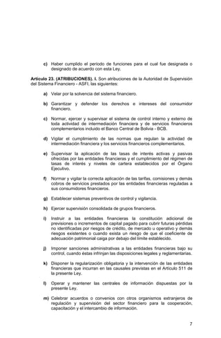 7
c) Haber cumplido el período de funciones para el cual fue designada o
designado de acuerdo con esta Ley.
Artículo 23. (ATRIBUCIONES). I. Son atribuciones de la Autoridad de Supervisión
del Sistema Financiero - ASFI, las siguientes:
a) Velar por la solvencia del sistema financiero.
b) Garantizar y defender los derechos e intereses del consumidor
financiero.
c) Normar, ejercer y supervisar el sistema de control interno y externo de
toda actividad de intermediación financiera y de servicios financieros
complementarios incluido el Banco Central de Bolivia - BCB.
d) Vigilar el cumplimiento de las normas que regulan la actividad de
intermediación financiera y los servicios financieros complementarios.
e) Supervisar la aplicación de las tasas de interés activas y pasivas
ofrecidas por las entidades financieras y el cumplimiento del régimen de
tasas de interés y niveles de cartera establecidos por el Órgano
Ejecutivo.
f) Normar y vigilar la correcta aplicación de las tarifas, comisiones y demás
cobros de servicios prestados por las entidades financieras reguladas a
sus consumidores financieros.
g) Establecer sistemas preventivos de control y vigilancia.
h) Ejercer supervisión consolidada de grupos financieros.
i) Instruir a las entidades financieras la constitución adicional de
previsiones o incrementos de capital pagado para cubrir futuras pérdidas
no identificadas por riesgos de crédito, de mercado u operativo y demás
riesgos existentes o cuando exista un riesgo de que el coeficiente de
adecuación patrimonial caiga por debajo del límite establecido.
j) Imponer sanciones administrativas a las entidades financieras bajo su
control, cuando éstas infrinjan las disposiciones legales y reglamentarias.
k) Disponer la regularización obligatoria y la intervención de las entidades
financieras que incurran en las causales previstas en el Artículo 511 de
la presente Ley.
l) Operar y mantener las centrales de información dispuestas por la
presente Ley.
m) Celebrar acuerdos o convenios con otros organismos extranjeros de
regulación y supervisión del sector financiero para la cooperación,
capacitación y el intercambio de información.
 