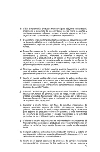 70
e) Crear e implementar productos financieros para apoyar la consolidación,
crecimiento y desarrollo de las actividades de las micro, pequeñas y
medianas empresas, urbanas y rurales, artesanía, comercio, servicios,
organizaciones comunitarias y cooperativas de producción.
f) Desarrollar e implementar productos financieros para apoyar la reducción
de las desigualdades en el nivel de desarrollo económico y social entre
departamentos, regiones y municipios del país y entre zonas urbanas y
rurales.
g) Desarrollar programas de capacitación, asesoría y asistencia técnica y
tecnológica para la producción y comercialización, gestión empresarial,
administrativa y contable, orientadas a aumentar y mejorar, la
competitividad y productividad y el acceso al financiamiento de las
unidades económicas de pequeña escala, en especial de las formas de
organización económica comunitaria y asociaciones y organizaciones de
pequeños productores urbanos y rurales.
h) Financiar, realizar o contratar estudios técnicos, financieros y jurídicos
para el análisis sectorial de la actividad productiva, para estudios de
preinversión o para la estructuración de proyectos de inversión.
i) Invertir en valores sujetos a la Ley del Mercado de Valores emitidos por
entidades financieras supervisadas por la Autoridad de Supervisión del
Sistema Financiero - ASFI, siempre que los recursos invertidos se
destinen a actividades de financiamiento concordantes con el objetivo del
Banco de Desarrollo Privado.
j) Constituir, administrar y/o participar en estructuras financieras, como la
titularización, fondos de garantía, capital de riesgo, deuda subordinada,
créditos sindicados, fideicomisos y otras que cumplan con el objetivo del
Banco de Desarrollo Privado, para lo cual podrá aportar recursos propios
de su patrimonio o de terceros.
k) Canalizar e invertir fondos con fines de constituir mecanismos de
seguros generales, seguros de crédito, microseguros, sistemas de
garantía, mecanismos de aval y aseguramiento de pagos, almacenes
para depósito de productos con fines de garantía, y otros instrumentos
de cobertura de contingencias y riesgos relacionados a la actividad
productiva y a los créditos otorgados a estas actividades.
l) Canalizar e invertir recursos para la implementación de programas de
financiamiento a innovaciones productivas o nuevos emprendimientos en
calidad de capital de riesgo, capital de arranque, capital semilla o capital
inicial.
m) Comprar cartera de entidades de intermediación financiera y cederla en
administración, o disponer su venta o titularización de acuerdo con lo que
determine sus estatutos y normativa interna.
n) Invertir en el capital accionario de empresas de servicios financieros
complementarios, empresas de los sectores de valores, seguros y
 