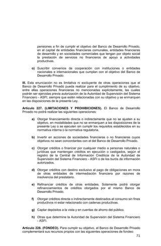 71
pensiones a fin de cumplir el objetivo del Banco de Desarrollo Privado,
en el capital de entidades financieras comunales, entidades financieras
de desarrollo y en sociedades comerciales que tengan por objeto social
la prestación de servicios no financieros de apoyo a actividades
productivas.
o) Suscribir convenios de cooperación con instituciones o entidades
nacionales e internacionales que cumplan con el objetivo del Banco de
Desarrollo Privado.
III. Esta enunciación no es limitativa ni excluyente de otras operaciones que el
Banco de Desarrollo Privado pueda realizar para el cumplimiento de su objetivo,
entre ellas operaciones financieras no mencionadas explícitamente, las cuales
podrán ser ejercidas previa autorización de la Autoridad de Supervisión del Sistema
Financiero - ASFI, siempre que estén relacionadas con su objetivo y se enmarquen
en las disposiciones de la presente Ley.
Artículo 227. (LIMITACIONES Y PROHIBICIONES). El Banco de Desarrollo
Privado no podrá realizar las siguientes operaciones:
a) Otorgar financiamiento directa o indirectamente que no se ajusten a su
objetivo, en modalidades que no se enmarquen a las disposiciones de la
presente Ley o se ejecuten sin cumplir los requisitos establecidos en su
normativa interna o la normativa regulatoria.
b) Invertir en acciones de sociedades financieras o no financieras cuyos
objetivos no sean concordantes con el del Banco de Desarrollo Privado.
c) Otorgar créditos o financiar por cualquier medio a personas naturales o
jurídicas que mantengan créditos en ejecución o castigados, según el
registro de la Central de Información Crediticia de la Autoridad de
Supervisión del Sistema Financiero - ASFI o de los burós de información
autorizados.
d) Otorgar créditos con destino exclusivo al pago de obligaciones en mora
de otras entidades de intermediación financiera por razones de
insolvencia del prestatario.
e) Refinanciar créditos de otras entidades. Solamente podrá otorgar
refinanciamientos de créditos otorgados por el mismo Banco de
Desarrollo Privado.
f) Otorgar créditos directa o indirectamente destinados al consumo sin fines
productivos ni estar relacionado con cadenas productivas.
g) Captar depósitos a la vista y en cuentas de ahorro del público.
h) Otras que determine la Autoridad de Supervisión del Sistema Financiero
- ASFI.
Artículo 228. (FONDEO). Para cumplir su objetivo, el Banco de Desarrollo Privado
complementará sus recursos propios con las siguientes operaciones de fondeo:
 