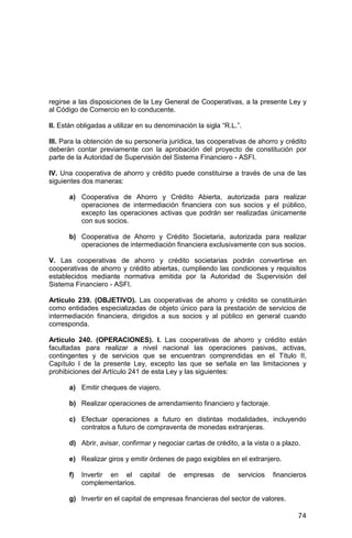 74
regirse a las disposiciones de la Ley General de Cooperativas, a la presente Ley y
al Código de Comercio en lo conducente.
II. Están obligadas a utilizar en su denominación la sigla “R.L.”.
III. Para la obtención de su personería jurídica, las cooperativas de ahorro y crédito
deberán contar previamente con la aprobación del proyecto de constitución por
parte de la Autoridad de Supervisión del Sistema Financiero - ASFI.
IV. Una cooperativa de ahorro y crédito puede constituirse a través de una de las
siguientes dos maneras:
a) Cooperativa de Ahorro y Crédito Abierta, autorizada para realizar
operaciones de intermediación financiera con sus socios y el público,
excepto las operaciones activas que podrán ser realizadas únicamente
con sus socios.
b) Cooperativa de Ahorro y Crédito Societaria, autorizada para realizar
operaciones de intermediación financiera exclusivamente con sus socios.
V. Las cooperativas de ahorro y crédito societarias podrán convertirse en
cooperativas de ahorro y crédito abiertas, cumpliendo las condiciones y requisitos
establecidos mediante normativa emitida por la Autoridad de Supervisión del
Sistema Financiero - ASFI.
Artículo 239. (OBJETIVO). Las cooperativas de ahorro y crédito se constituirán
como entidades especializadas de objeto único para la prestación de servicios de
intermediación financiera, dirigidos a sus socios y al público en general cuando
corresponda.
Artículo 240. (OPERACIONES). I. Las cooperativas de ahorro y crédito están
facultadas para realizar a nivel nacional las operaciones pasivas, activas,
contingentes y de servicios que se encuentran comprendidas en el Título II,
Capítulo I de la presente Ley, excepto las que se señala en las limitaciones y
prohibiciones del Artículo 241 de esta Ley y las siguientes:
a) Emitir cheques de viajero.
b) Realizar operaciones de arrendamiento financiero y factoraje.
c) Efectuar operaciones a futuro en distintas modalidades, incluyendo
contratos a futuro de compraventa de monedas extranjeras.
d) Abrir, avisar, confirmar y negociar cartas de crédito, a la vista o a plazo.
e) Realizar giros y emitir órdenes de pago exigibles en el extranjero.
f) Invertir en el capital de empresas de servicios financieros
complementarios.
g) Invertir en el capital de empresas financieras del sector de valores.
 