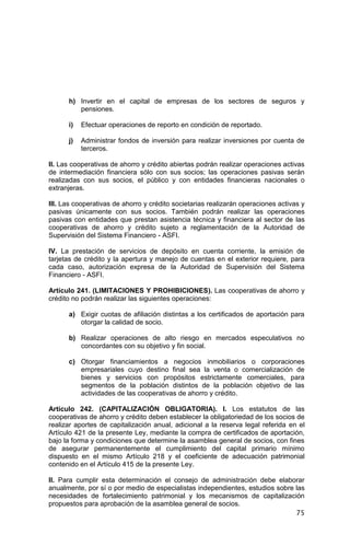 75
h) Invertir en el capital de empresas de los sectores de seguros y
pensiones.
i) Efectuar operaciones de reporto en condición de reportado.
j) Administrar fondos de inversión para realizar inversiones por cuenta de
terceros.
II. Las cooperativas de ahorro y crédito abiertas podrán realizar operaciones activas
de intermediación financiera sólo con sus socios; las operaciones pasivas serán
realizadas con sus socios, el público y con entidades financieras nacionales o
extranjeras.
III. Las cooperativas de ahorro y crédito societarias realizarán operaciones activas y
pasivas únicamente con sus socios. También podrán realizar las operaciones
pasivas con entidades que prestan asistencia técnica y financiera al sector de las
cooperativas de ahorro y crédito sujeto a reglamentación de la Autoridad de
Supervisión del Sistema Financiero - ASFI.
IV. La prestación de servicios de depósito en cuenta corriente, la emisión de
tarjetas de crédito y la apertura y manejo de cuentas en el exterior requiere, para
cada caso, autorización expresa de la Autoridad de Supervisión del Sistema
Financiero - ASFI.
Artículo 241. (LIMITACIONES Y PROHIBICIONES). Las cooperativas de ahorro y
crédito no podrán realizar las siguientes operaciones:
a) Exigir cuotas de afiliación distintas a los certificados de aportación para
otorgar la calidad de socio.
b) Realizar operaciones de alto riesgo en mercados especulativos no
concordantes con su objetivo y fin social.
c) Otorgar financiamientos a negocios inmobiliarios o corporaciones
empresariales cuyo destino final sea la venta o comercialización de
bienes y servicios con propósitos estrictamente comerciales, para
segmentos de la población distintos de la población objetivo de las
actividades de las cooperativas de ahorro y crédito.
Artículo 242. (CAPITALIZACIÓN OBLIGATORIA). I. Los estatutos de las
cooperativas de ahorro y crédito deben establecer la obligatoriedad de los socios de
realizar aportes de capitalización anual, adicional a la reserva legal referida en el
Artículo 421 de la presente Ley, mediante la compra de certificados de aportación,
bajo la forma y condiciones que determine la asamblea general de socios, con fines
de asegurar permanentemente el cumplimiento del capital primario mínimo
dispuesto en el mismo Artículo 218 y el coeficiente de adecuación patrimonial
contenido en el Artículo 415 de la presente Ley.
II. Para cumplir esta determinación el consejo de administración debe elaborar
anualmente, por sí o por medio de especialistas independientes, estudios sobre las
necesidades de fortalecimiento patrimonial y los mecanismos de capitalización
propuestos para aprobación de la asamblea general de socios.
 
