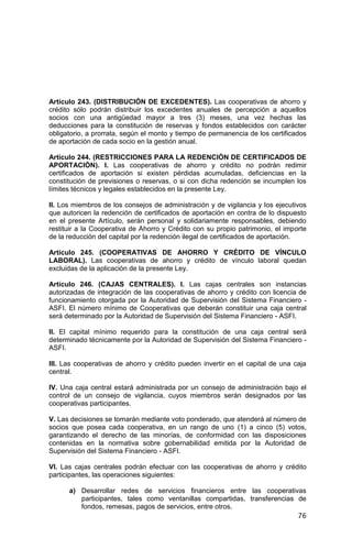76
Artículo 243. (DISTRIBUCIÓN DE EXCEDENTES). Las cooperativas de ahorro y
crédito sólo podrán distribuir los excedentes anuales de percepción a aquellos
socios con una antigüedad mayor a tres (3) meses, una vez hechas las
deducciones para la constitución de reservas y fondos establecidos con carácter
obligatorio, a prorrata, según el monto y tiempo de permanencia de los certificados
de aportación de cada socio en la gestión anual.
Artículo 244. (RESTRICCIONES PARA LA REDENCIÓN DE CERTIFICADOS DE
APORTACIÓN). I. Las cooperativas de ahorro y crédito no podrán redimir
certificados de aportación si existen pérdidas acumuladas, deficiencias en la
constitución de previsiones o reservas, o si con dicha redención se incumplen los
límites técnicos y legales establecidos en la presente Ley.
II. Los miembros de los consejos de administración y de vigilancia y los ejecutivos
que autoricen la redención de certificados de aportación en contra de lo dispuesto
en el presente Artículo, serán personal y solidariamente responsables, debiendo
restituir a la Cooperativa de Ahorro y Crédito con su propio patrimonio, el importe
de la reducción del capital por la redención ilegal de certificados de aportación.
Artículo 245. (COOPERATIVAS DE AHORRO Y CRÉDITO DE VÍNCULO
LABORAL). Las cooperativas de ahorro y crédito de vínculo laboral quedan
excluidas de la aplicación de la presente Ley.
Artículo 246. (CAJAS CENTRALES). I. Las cajas centrales son instancias
autorizadas de integración de las cooperativas de ahorro y crédito con licencia de
funcionamiento otorgada por la Autoridad de Supervisión del Sistema Financiero -
ASFI. El número mínimo de Cooperativas que deberán constituir una caja central
será determinado por la Autoridad de Supervisión del Sistema Financiero - ASFI.
II. El capital mínimo requerido para la constitución de una caja central será
determinado técnicamente por la Autoridad de Supervisión del Sistema Financiero -
ASFI.
III. Las cooperativas de ahorro y crédito pueden invertir en el capital de una caja
central.
IV. Una caja central estará administrada por un consejo de administración bajo el
control de un consejo de vigilancia, cuyos miembros serán designados por las
cooperativas participantes.
V. Las decisiones se tomarán mediante voto ponderado, que atenderá al número de
socios que posea cada cooperativa, en un rango de uno (1) a cinco (5) votos,
garantizando el derecho de las minorías, de conformidad con las disposiciones
contenidas en la normativa sobre gobernabilidad emitida por la Autoridad de
Supervisión del Sistema Financiero - ASFI.
VI. Las cajas centrales podrán efectuar con las cooperativas de ahorro y crédito
participantes, las operaciones siguientes:
a) Desarrollar redes de servicios financieros entre las cooperativas
participantes, tales como ventanillas compartidas, transferencias de
fondos, remesas, pagos de servicios, entre otros.
 