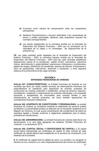77
b) Funcionar como cámara de compensación entre las cooperativas
participantes.
c) Gestionar financiamientos y recursos destinados a las cooperativas de
ahorro y crédito autorizadas, debiendo cada cooperativa suscribir los
contratos correspondientes.
d) Las demás establecidas en la normativa emitida por la Autoridad de
Supervisión del Sistema Financiero - ASFI que se enmarquen en la
naturaleza de su objeto y no contradigan las disposiciones de la
presente Ley.
VII. Las cajas centrales serán reguladas por la Autoridad de Supervisión del
Sistema Financiero - ASFI; la normativa expresa emitida por la Autoridad de
Supervisión del Sistema Financiero - ASFI para las cajas centrales establecerá
disposiciones acerca de la constitución, capital mínimo, autorización, estructura
interna, administración y gobernabilidad, operaciones, limitaciones y prohibiciones,
gestión de riesgos, distribución de excedentes, apertura de oficinas, incorporación y
retiro de participantes, intervención, disolución y liquidación, y otros aspectos
relativos al funcionamiento de las cajas centrales.
SECCIÓN V
ENTIDADES FINANCIERAS DE VIVIENDA
Artículo 247. (CARACTERÍSTICAS). La Entidad Financiera de Vivienda es una
sociedad que tiene por objeto prestar servicios de intermediación financiera con
especialización en préstamos para adquisición de vivienda; proyectos de
construcción de vivienda unifamiliar o multifamiliar; compra de terrenos; refacción,
remodelación, ampliación y mejoramiento de viviendas individuales o en propiedad
horizontal y otorgamiento de microcrédito para vivienda familiar y para
infraestructura de vivienda productiva, así como también operaciones de
arrendamiento financiero habitacional.
Artículo 248. (CONTRATO DE CONSTITUCIÓN Y PERSONALIDAD). La entidad
financiera de vivienda se constituirá mediante la celebración de escritura pública
constitutiva. La personalidad jurídica se adquirirá con la inscripción respectiva en el
Registro de Comercio, el cual, previa comprobación del cumplimiento de todos los
requisitos legales y fiscales conforme a reglamento establecido para el efecto,
procederá en consecuencia.
Artículo 249. (DENOMINACIÓN). La entidad financiera de vivienda debe llevar una
denominación a la cual debe agregarse las palabras "Entidad Financiera de
Vivienda", o su abreviatura "EFV".
Artículo 250. (CAPITAL SOCIAL Y CERTIFICADOS DE CAPITAL). I. El capital
social estará representado por certificados de capital. El valor nominal de cada
certificado de capital deberá estar establecido en la escritura de constitución y los
estatutos de la sociedad.
II. El certificado de capital dará la calidad de socio a su tenedor y le otorgarán el
derecho de voz y derecho a un voto independientemente del número de certificados
 