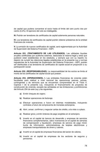 78
de capital que pudiera concentrar el socio hasta el límite del cero punto dos por
ciento (0,2%). El ejercicio del voto es indelegable.
III. Podrán ser tenedores de certificados de capital solamente personas naturales.
IV. Los tenedores de certificados de capital podrán obtener préstamos de la entidad
financiera de vivienda.
V. La emisión de nuevos certificados de capital, será reglamentada por la Autoridad
de Supervisión del Sistema Financiero - ASFI.
Artículo 251. (TRATAMIENTO DE LAS UTILIDADES). Las utilidades líquidas
anuales certificadas por auditores externos, deducidas la reserva legal y otras que
pudieran estar establecidas en los estatutos, y siempre que con su reparto no
dejaren de cumplir las relaciones legales establecidas en la presente Ley y normas
regulatorias de la Autoridad de Supervisión del Sistema Financiero - ASFI, podrán
ser distribuidas a los tenedores de certificados de capital social en proporción a su
participación social.
Artículo 252. (RESPONSABILIDAD). La responsabilidad de los socios se limita al
monto de los certificados de capital social que posean.
Artículo 253. (OPERACIONES). I. Las entidades financieras de vivienda están
facultadas para realizar a nivel nacional las operaciones pasivas, activas,
contingentes y de servicios que se encuentran comprendidas en el Título II,
Capítulo I de la presente Ley, incluyendo el financiamiento de proyectos de
construcción de vivienda, excepto las señaladas en las limitaciones y prohibiciones
del Artículo 254 de esta Ley y las siguientes:
a) Emitir cheques de viajero.
b) Realizar operaciones de factoraje.
c) Efectuar operaciones a futuro en distintas modalidades, incluyendo
contratos a futuro de compraventa de monedas extranjeras.
d) Abrir, avisar, confirmar y negociar cartas de crédito, a la vista o a plazo.
e) Realizar giros y emitir órdenes de pago exigibles en el extranjero.
f) Invertir en el capital de bancos de desarrollo y empresas de servicios
financieros complementarios, salvo inversiones en el capital de cámaras
de compensación y liquidación, empresas de servicio de pago móvil,
burós de Información, administradoras de tarjetas electrónicas y
empresas transportadoras de dinero y valores.
g) Invertir en el capital de empresas financieras del sector de valores.
h) Invertir en el capital de empresas de los sectores de seguros y
pensiones.
 