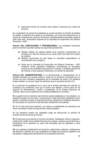 79
i) Administrar fondos de inversión para realizar inversiones por cuenta de
terceros.
II. La prestación de servicios de depósito en cuenta corriente, la emisión de tarjetas
de crédito, la apertura de cuentas en el extranjero, así como las inversiones en el
capital de empresas de servicios financieros complementarios permitidas requiere
para cada caso, autorización expresa de la Autoridad de Supervisión del Sistema
Financiero - ASFI.
Artículo 254. (LIMITACIONES Y PROHIBICIONES). Las entidades financieras
para la vivienda no podrán realizar las siguientes operaciones:
a) Otorgar créditos con destino distinto al de vivienda o relacionado a la
vivienda, por más del veinticinco por ciento (25%) del total de la cartera
de créditos.
b) Realizar operaciones de alto riesgo en mercados especulativos no
concordantes con su objetivo.
c) Otras que la Autoridad de Supervisión del Sistema Financiero - ASFI
mediante norma regulatoria establezca considerando la naturaleza
jurídica de las entidades financieras de vivienda, la finalidad general de
las mismas y otros aspectos inherentes a su ámbito de operación.
Artículo 255. (ADMINISTRACIÓN). I. La administración y representación de la
entidad financiera de vivienda estará a cargo de un directorio compuesto por un
mínimo de cinco miembros designados por la asamblea de socios. Los estatutos
podrán señalar un número mayor de directores que no excederá de diez (10).
II. La situación de prestatario de un socio de la entidad financiera de vivienda no
constituye una prohibición para que el mismo sea elegido y forme parte de los
órganos de administración, control y fiscalización de la entidad financiera de
vivienda, salvo que los estatutos de la entidad establezcan lo contrario.
III. La gestión de los miembros del directorio estará establecida en los estatutos, no
pudiendo exceder los dos años. Transcurrida la mitad del tiempo establecido como
gestión, se deberá renovar la mitad del directorio, debiendo los restantes directores,
ser renovados en la próxima mitad del plazo establecido como gestión.
IV. En el caso del primer directorio, por sorteo se establecerán los directores que
serán renovados al cabo de esta primera mitad de gestión.
V. Los directores podrán ser reelegidos luego de transcurrido un periodo de
duración de las funciones de director.
VI. El socio que se encuentre en función de director, fiscalizador interno o ejecutivo,
podrá tomar crédito de la entidad financiera de vivienda, siempre que los términos y
condiciones de la operación no sean más favorables que los aplicados a otros
prestatarios.
VII. Los estatutos establecerán las funciones, atribuciones, deberes y obligaciones
del directorio, además de lo que establezca el Código de Comercio respecto a las
facultades y obligaciones del directorio de sociedades anónimas.
 