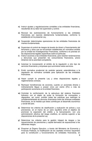 8
n) Instruir ajustes y regularizaciones contables a las entidades financieras,
resultantes de su labor de supervisión y control.
o) Revocar las autorizaciones de funcionamiento a las entidades
financieras, por razones debidamente fundamentadas, conforme lo
establecido en la presente Ley.
p) Suspender determinadas operaciones de las entidades financieras de
manera fundamentada.
q) Supervisar el control de riesgos de lavado de dinero y financiamiento del
terrorismo y otros que se encuentren establecidos en normativa emitida
por la Unidad de Investigaciones Financieras, conforme a lo previsto en
las disposiciones legales específicas sobre el particular.
r) Instruir acciones a las entidades financieras, para resolver reclamaciones
y denuncias que presenten los consumidores financieros, previo
dictamen de la autoridad competente.
s) Autorizar la incorporación al ámbito de la regulación a otro tipo de
servicios financieros y empresas que suministren estos servicios.
t) Emitir normativa prudencial de carácter general, extendiéndose a la
regulación de normativa contable para aplicación de las entidades
financieras.
u) Hacer cumplir la presente Ley y otras disposiciones legales y
reglamentarias conexas.
v) Rechazar transferencias de acciones, cuando un accionista directa o
indirectamente llegue a poseer cinco por ciento (5%) o más de
participación accionaria en la entidad financiera.
w) Controlar la conformación de la estructura del sistema financiero
boliviano con el objeto de evitar la formación de monopolios u
oligopolios, así como, prohibir todas las prácticas que restrinjan la
complementariedad de servicios financieros entre las diversas entidades
financieras, en la medida que éstos contribuyan al desarrollo económico
y social del país.
x) Determinar los criterios de clasificación y evaluación de activos y sus
previsiones, en el marco de un sano equilibrio entre el objetivo de
promover la expansión del crédito y la bancarización, con una
administración efectiva del riesgo crediticio, en estricta sujeción a las
disposiciones de la presente Ley.
y) Determinar los criterios para la gestión integral de riesgos y los
requerimientos de previsiones y capital derivados de exposiciones a los
diferentes riesgos.
z) Proponer al Órgano Ejecutivo, a través del Ministerio de Economía y
Finanzas Públicas, la modificación de los capitales mínimos requeridos
para la constitución y funcionamiento de entidades financieras, en
 