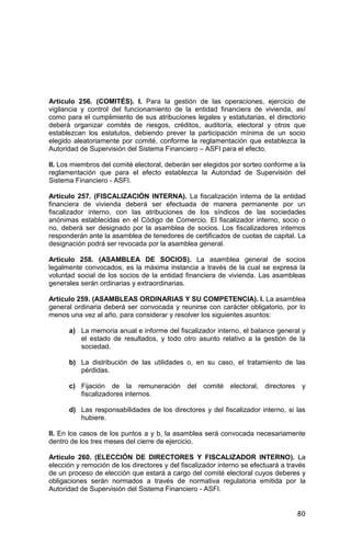 80
Artículo 256. (COMITÉS). I. Para la gestión de las operaciones, ejercicio de
vigilancia y control del funcionamiento de la entidad financiera de vivienda, así
como para el cumplimiento de sus atribuciones legales y estatutarias, el directorio
deberá organizar comités de riesgos, créditos, auditoría, electoral y otros que
establezcan los estatutos, debiendo prever la participación mínima de un socio
elegido aleatoriamente por comité, conforme la reglamentación que establezca la
Autoridad de Supervisión del Sistema Financiero – ASFI para el efecto.
II. Los miembros del comité electoral, deberán ser elegidos por sorteo conforme a la
reglamentación que para el efecto establezca la Autoridad de Supervisión del
Sistema Financiero - ASFI.
Artículo 257. (FISCALIZACIÓN INTERNA). La fiscalización interna de la entidad
financiera de vivienda deberá ser efectuada de manera permanente por un
fiscalizador interno, con las atribuciones de los síndicos de las sociedades
anónimas establecidas en el Código de Comercio. El fiscalizador interno, socio o
no, deberá ser designado por la asamblea de socios. Los fiscalizadores internos
responderán ante la asamblea de tenedores de certificados de cuotas de capital. La
designación podrá ser revocada por la asamblea general.
Artículo 258. (ASAMBLEA DE SOCIOS). La asamblea general de socios
legalmente convocados, es la máxima instancia a través de la cual se expresa la
voluntad social de los socios de la entidad financiera de vivienda. Las asambleas
generales serán ordinarias y extraordinarias.
Artículo 259. (ASAMBLEAS ORDINARIAS Y SU COMPETENCIA). I. La asamblea
general ordinaria deberá ser convocada y reunirse con carácter obligatorio, por lo
menos una vez al año, para considerar y resolver los siguientes asuntos:
a) La memoria anual e informe del fiscalizador interno, el balance general y
el estado de resultados, y todo otro asunto relativo a la gestión de la
sociedad.
b) La distribución de las utilidades o, en su caso, el tratamiento de las
pérdidas.
c) Fijación de la remuneración del comité electoral, directores y
fiscalizadores internos.
d) Las responsabilidades de los directores y del fiscalizador interno, si las
hubiere.
II. En los casos de los puntos a y b, la asamblea será convocada necesariamente
dentro de los tres meses del cierre de ejercicio.
Artículo 260. (ELECCIÓN DE DIRECTORES Y FISCALIZADOR INTERNO). La
elección y remoción de los directores y del fiscalizador interno se efectuará a través
de un proceso de elección que estará a cargo del comité electoral cuyos deberes y
obligaciones serán normados a través de normativa regulatoria emitida por la
Autoridad de Supervisión del Sistema Financiero - ASFI.
 