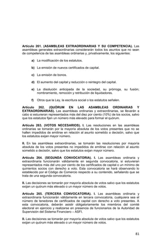 81
Artículo 261. (ASAMBLEAS EXTRAORDINARIAS Y SU COMPETENCIA). Las
asambleas generales extraordinarias considerarán todos los asuntos que no sean
de competencia de las asambleas ordinarias y, privativamente, los siguientes:
a) La modificación de los estatutos.
b) La emisión de nuevos certificados de capital.
c) La emisión de bonos.
d) El aumento del capital y reducción o reintegro del capital.
e) La disolución anticipada de la sociedad, su prórroga, su fusión;
nombramiento, remoción y retribución de liquidadores.
f) Otros que la Ley, la escritura social o los estatutos señalen.
Artículo 262. (QUÓRUM EN LAS ASAMBLEAS ORDINARIAS Y
EXTRAORDINARIAS). Las asambleas ordinarias y extraordinarias, se llevarán a
cabo si estuvieran representados más del diez por ciento (10%) de los socios, salvo
que los estatutos fijen un número más elevado para formar el quórum.
Artículo 263. (VOTOS NECESARIOS). I. Las resoluciones en las asambleas
ordinarias se tomarán por la mayoría absoluta de los votos presentes que no se
hallen impedidos de emitirse en relación al asunto sometido a decisión, salvo que
los estatutos exijan mayor número.
II. En las asambleas extraordinarias, se tomarán las resoluciones por mayoría
absoluta de los votos presentes no impedidos de emitirse con relación al asunto
sometido a decisión, salvo que los estatutos exijan mayor número.
Artículo 264. (SEGUNDA CONVOCATORIA). I. Las asambleas ordinaria y
extraordinaria funcionarán válidamente en segunda convocatoria, si estuvieran
representados más del uno por ciento de los certificados de capital o un mínimo de
quinientos socios con derecho a voto. Esta convocatoria se hará observando lo
establecido por el Código de Comercio respecto a su contenido, señalando que se
trata de una segunda convocatoria.
II. Las decisiones se tomarán por mayoría absoluta de votos salvo que los estatutos
exijan un quórum más elevado o un mayor número de votos.
Artículo 265. (TERCERA CONVOCATORIA). I. Las asambleas ordinaria y
extraordinaria funcionarán válidamente en tercera convocatoria, cualquiera sea el
número de tenedores de certificados de capital con derecho a voto presentes. A
esta convocatoria, deberán asistir obligatoriamente los miembros del comité
electoral en ejercicio y realizarse en presencia de funcionarios de la Autoridad de
Supervisión del Sistema Financiero – ASFI.
II. Las decisiones se tomarán por mayoría absoluta de votos salvo que los estatutos
exijan un quórum más elevado o un mayor número de votos.
 