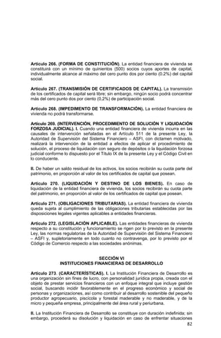 82
Artículo 266. (FORMA DE CONSTITUCIÓN). La entidad financiera de vivienda se
constituirá con un mínimo de quinientos (500) socios cuyos aportes de capital,
individualmente alcance al máximo del cero punto dos por ciento (0.2%) del capital
social.
Artículo 267. (TRANSMISIÓN DE CERTIFICADOS DE CAPITAL). La transmisión
de los certificados de capital será libre; sin embargo, ningún socio podrá concentrar
más del cero punto dos por ciento (0,2%) de participación social.
Artículo 268. (IMPEDIMENTO DE TRANSFORMACIÓN). La entidad financiera de
vivienda no podrá transformarse.
Artículo 269. (INTERVENCIÓN, PROCEDIMIENTO DE SOLUCIÓN Y LIQUIDACIÓN
FORZOSA JUDICIAL). I. Cuando una entidad financiera de vivienda incurra en las
causales de intervención señaladas en el Artículo 511 de la presente Ley, la
Autoridad de Supervisión del Sistema Financiero – ASFI, con dictamen motivado,
realizará la intervención de la entidad a efectos de aplicar el procedimiento de
solución, el proceso de liquidación con seguro de depósitos o la liquidación forzosa
judicial conforme lo dispuesto por el Título IX de la presente Ley y el Código Civil en
lo conducente.
II. De haber un saldo residual de los activos, los socios recibirán su cuota parte del
patrimonio, en proporción al valor de los certificados de capital que posean.
Artículo 270. (LIQUIDACIÓN Y DESTINO DE LOS BIENES). En caso de
liquidación de la entidad financiera de vivienda, los socios recibirán su cuota parte
del patrimonio, en proporción al valor de los certificados de capital que posean.
Artículo 271. (OBLIGACIONES TRIBUTARIAS). La entidad financiera de vivienda
queda sujeta al cumplimiento de las obligaciones tributarias establecidas por las
disposiciones legales vigentes aplicables a entidades financieras.
Artículo 272. (LEGISLACIÓN APLICABLE). Las entidades financieras de vivienda
respecto a su constitución y funcionamiento se rigen por lo previsto en la presente
Ley, las normas regulatorias de la Autoridad de Supervisión del Sistema Financiero
– ASFI y, supletoriamente en todo cuanto no contravenga, por lo previsto por el
Código de Comercio respecto a las sociedades anónimas.
SECCIÓN VI
INSTITUCIONES FINANCIERAS DE DESARROLLO
Artículo 273. (CARACTERÍSTICAS). I. La Institución Financiera de Desarrollo es
una organización sin fines de lucro, con personalidad jurídica propia, creada con el
objeto de prestar servicios financieros con un enfoque integral que incluye gestión
social, buscando incidir favorablemente en el progreso económico y social de
personas y organizaciones, así como contribuir al desarrollo sostenible del pequeño
productor agropecuario, piscícola y forestal maderable y no maderable, y de la
micro y pequeña empresa, principalmente del área rural y periurbana.
II. La Institución Financiera de Desarrollo se constituye con duración indefinida; sin
embargo, procederá su disolución y liquidación en caso de enfrentar situaciones
 
