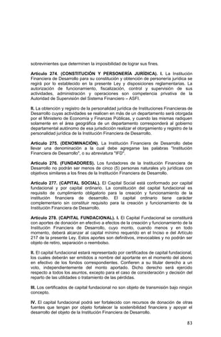 83
sobrevinientes que determinen la imposibilidad de lograr sus fines.
Artículo 274. (CONSTITUCIÓN Y PERSONERÍA JURÍDICA). I. La Institución
Financiera de Desarrollo para su constitución y obtención de personería jurídica se
regirá por lo establecido en la presente Ley y disposiciones reglamentarias. La
autorización de funcionamiento, fiscalización, control y supervisión de sus
actividades, administración y operaciones son competencia privativa de la
Autoridad de Supervisión del Sistema Financiero – ASFI.
II. La obtención y registro de la personalidad jurídica de Instituciones Financieras de
Desarrollo cuyas actividades se realicen en más de un departamento será otorgada
por el Ministerio de Economía y Finanzas Públicas, y cuando las mismas radiquen
solamente en el área geográfica de un departamento corresponderá al gobierno
departamental autónomo de esa jurisdicción realizar el otorgamiento y registro de la
personalidad jurídica de la Institución Financiera de Desarrollo.
Artículo 275. (DENOMINACIÓN). La Institución Financiera de Desarrollo debe
llevar una denominación a la cual debe agregarse las palabras "Institución
Financiera de Desarrollo", o su abreviatura "IFD".
Artículo 276. (FUNDADORES). Los fundadores de la Institución Financiera de
Desarrollo no podrán ser menos de cinco (5) personas naturales y/o jurídicas con
objetivos similares a los fines de la Institución Financiera de Desarrollo.
Artículo 277. (CAPITAL SOCIAL). El Capital Social está conformado por capital
fundacional y por capital ordinario. La constitución del capital fundacional es
requisito de cumplimiento obligatorio para la creación y funcionamiento de la
institución financiera de desarrollo. El capital ordinario tiene carácter
complementario sin constituir requisito para la creación y funcionamiento de la
Institución Financiera de Desarrollo.
Artículo 278. (CAPITAL FUNDACIONAL). I. El Capital Fundacional se constituirá
con aportes de donación en efectivo a efectos de la creación y funcionamiento de la
Institución Financiera de Desarrollo, cuyo monto, cuando menos y en todo
momento, deberá alcanzar al capital mínimo requerido en el Inciso e del Artículo
217 de la presente Ley. Estos aportes son definitivos, irrevocables y no podrán ser
objeto de retiro, separación o reembolso.
II. El capital fundacional estará representado por certificados de capital fundacional,
los cuales deberán ser emitidos a nombre del aportante en el momento del abono
en efectivo de los fondos correspondientes. Confieren a su titular derecho a un
voto, independientemente del monto aportado. Dicho derecho será ejercido
respecto a todos los asuntos, excepto para el caso de consideración y decisión del
reparto de las utilidades o tratamiento de las pérdidas.
III. Los certificados de capital fundacional no son objeto de transmisión bajo ningún
concepto.
IV. El capital fundacional podrá ser fortalecido con recursos de donación de otras
fuentes que tengan por objeto fortalecer la sostenibilidad financiera y apoyar el
desarrollo del objeto de la Institución Financiera de Desarrollo.
 