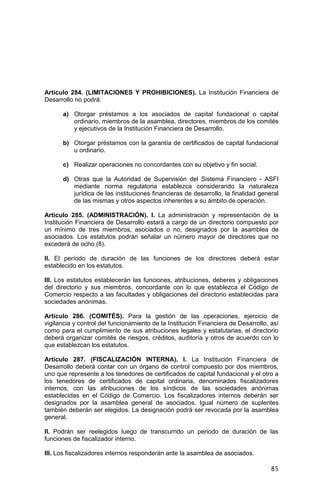85
Artículo 284. (LIMITACIONES Y PROHIBICIONES). La Institución Financiera de
Desarrollo no podrá:
a) Otorgar préstamos a los asociados de capital fundacional o capital
ordinario, miembros de la asamblea, directores, miembros de los comités
y ejecutivos de la Institución Financiera de Desarrollo.
b) Otorgar préstamos con la garantía de certificados de capital fundacional
u ordinario.
c) Realizar operaciones no concordantes con su objetivo y fin social.
d) Otras que la Autoridad de Supervisión del Sistema Financiero - ASFI
mediante norma regulatoria establezca considerando la naturaleza
jurídica de las instituciones financieras de desarrollo, la finalidad general
de las mismas y otros aspectos inherentes a su ámbito de operación.
Artículo 285. (ADMINISTRACIÓN). I. La administración y representación de la
Institución Financiera de Desarrollo estará a cargo de un directorio compuesto por
un mínimo de tres miembros, asociados o no, designados por la asamblea de
asociados. Los estatutos podrán señalar un número mayor de directores que no
excederá de ocho (8).
II. El período de duración de las funciones de los directores deberá estar
establecido en los estatutos.
III. Los estatutos establecerán las funciones, atribuciones, deberes y obligaciones
del directorio y sus miembros, concordante con lo que establezca el Código de
Comercio respecto a las facultades y obligaciones del directorio establecidas para
sociedades anónimas.
Artículo 286. (COMITÉS). Para la gestión de las operaciones, ejercicio de
vigilancia y control del funcionamiento de la Institución Financiera de Desarrollo, así
como para el cumplimiento de sus atribuciones legales y estatutarias, el directorio
deberá organizar comités de riesgos, créditos, auditoría y otros de acuerdo con lo
que establezcan los estatutos.
Artículo 287. (FISCALIZACIÓN INTERNA). I. La Institución Financiera de
Desarrollo deberá contar con un órgano de control compuesto por dos miembros,
uno que represente a los tenedores de certificados de capital fundacional y el otro a
los tenedores de certificados de capital ordinaria, denominados fiscalizadores
internos, con las atribuciones de los síndicos de las sociedades anónimas
establecidas en el Código de Comercio. Los fiscalizadores internos deberán ser
designados por la asamblea general de asociados. Igual número de suplentes
también deberán ser elegidos. La designación podrá ser revocada por la asamblea
general.
II. Podrán ser reelegidos luego de transcurrido un periodo de duración de las
funciones de fiscalizador interno.
III. Los fiscalizadores internos responderán ante la asamblea de asociados.
 