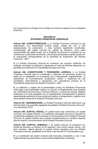 87
por lo previsto por el Código Civil y Código de Comercio respecto a las sociedades
anónimas.
SECCIÓN VII
ENTIDADES FINANCIERAS COMUNALES
Artículo 295. (CARACTERÍSTICAS). I. La Entidad Financiera Comunal es una
organización, con personalidad jurídica propia, creada por una o más
organizaciones de productores u otros sectores legalmente constituidas,
constituyentes del capital comunal en calidad de donación, como parte
imprescindible del capital social, con la finalidad de financiar la actividad de sus
miembros en condiciones de fomento, y de terceros productores cuando cuente con
la autorización correspondiente de la Autoridad de Supervisión del Sistema
Financiero - ASFI.
II. La Entidad Financiera Comunal se constituye con duración indefinida; sin
embargo, procederá su disolución y liquidación en caso de enfrentar situaciones no
previstas que determinen la imposibilidad de lograr sus fines.
Artículo 296. (CONSTITUCIÓN Y PERSONERÍA JURÍDICA). I. La Entidad
Financiera Comunal para su constitución y obtención de personería jurídica se
regirá por lo establecido en la presente Ley y disposiciones reglamentarias. La
autorización de funcionamiento, fiscalización, control e inspección de sus
actividades, administración y operaciones son competencia privativa de la
Autoridad de Supervisión del Sistema Financiero - ASFI.
II. La obtención y registro de la personalidad jurídica de Entidades Financieras
Comunales cuyas actividades realicen en más de un Departamento será otorgada
por el Ministerio de Economía y Finanzas Públicas, y cuando las mismas radiquen
solamente en el área geográfica de un Departamento corresponderá al gobierno
departamental autónomo de esa jurisdicción realizar el otorgamiento y registro de la
personalidad jurídica de la institución financiera comunal.
Artículo 297. (DENOMINACIÓN). La Entidad Financiera Comunal debe llevar una
denominación a la cual debe agregarse las palabras "Entidad Financiera Comunal",
o su abreviatura "EFC".
Artículo 298. (CAPITAL SOCIAL). El capital social está conformado por capital
comunal y por capital ordinario. La constitución del capital comunal es requisito de
cumplimiento obligatorio para la creación y funcionamiento de la Entidad Financiera
Comunal. El capital ordinario tiene carácter complementario sin constituir requisito
para la creación y funcionamiento de la Entidad Financiera Comunal.
Artículo 299. (CAPITAL COMUNAL). I. El capital comunal se constituirá con
fondos de donación en efectivo y/o en especies, cuyo monto cuando menos, y en
todo momento, deberá alcanzar al capital mínimo requerido para una Entidad
Financiera Comunal, establecido en el Inciso f del Artículo 217 de la presente Ley.
II. La constitución del capital comunal está reservada únicamente a una o más
organizaciones de productores u otros sectores legalmente constituidos.
 