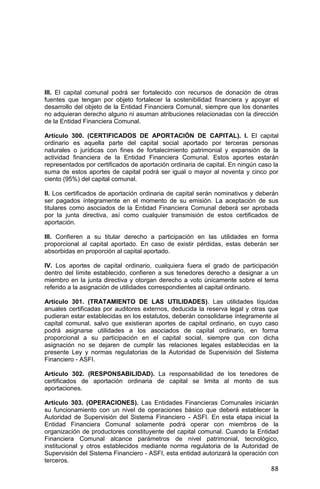 88
III. El capital comunal podrá ser fortalecido con recursos de donación de otras
fuentes que tengan por objeto fortalecer la sostenibilidad financiera y apoyar el
desarrollo del objeto de la Entidad Financiera Comunal, siempre que los donantes
no adquieran derecho alguno ni asuman atribuciones relacionadas con la dirección
de la Entidad Financiera Comunal.
Artículo 300. (CERTIFICADOS DE APORTACIÓN DE CAPITAL). I. El capital
ordinario es aquella parte del capital social aportado por terceras personas
naturales o jurídicas con fines de fortalecimiento patrimonial y expansión de la
actividad financiera de la Entidad Financiera Comunal. Estos aportes estarán
representados por certificados de aportación ordinaria de capital. En ningún caso la
suma de estos aportes de capital podrá ser igual o mayor al noventa y cinco por
ciento (95%) del capital comunal.
II. Los certificados de aportación ordinaria de capital serán nominativos y deberán
ser pagados íntegramente en el momento de su emisión. La aceptación de sus
titulares como asociados de la Entidad Financiera Comunal deberá ser aprobada
por la junta directiva, así como cualquier transmisión de estos certificados de
aportación.
III. Confieren a su titular derecho a participación en las utilidades en forma
proporcional al capital aportado. En caso de existir pérdidas, estas deberán ser
absorbidas en proporción al capital aportado.
IV. Los aportes de capital ordinario, cualquiera fuera el grado de participación
dentro del límite establecido, confieren a sus tenedores derecho a designar a un
miembro en la junta directiva y otorgan derecho a voto únicamente sobre el tema
referido a la asignación de utilidades correspondientes al capital ordinario.
Artículo 301. (TRATAMIENTO DE LAS UTILIDADES). Las utilidades líquidas
anuales certificadas por auditores externos, deducida la reserva legal y otras que
pudieran estar establecidas en los estatutos, deberán consolidarse íntegramente al
capital comunal, salvo que existieran aportes de capital ordinario, en cuyo caso
podrá asignarse utilidades a los asociados de capital ordinario, en forma
proporcional a su participación en el capital social, siempre que con dicha
asignación no se dejaren de cumplir las relaciones legales establecidas en la
presente Ley y normas regulatorias de la Autoridad de Supervisión del Sistema
Financiero - ASFI.
Artículo 302. (RESPONSABILIDAD). La responsabilidad de los tenedores de
certificados de aportación ordinaria de capital se limita al monto de sus
aportaciones.
Artículo 303. (OPERACIONES). Las Entidades Financieras Comunales iniciarán
su funcionamiento con un nivel de operaciones básico que deberá establecer la
Autoridad de Supervisión del Sistema Financiero - ASFI. En esta etapa inicial la
Entidad Financiera Comunal solamente podrá operar con miembros de la
organización de productores constituyente del capital comunal. Cuando la Entidad
Financiera Comunal alcance parámetros de nivel patrimonial, tecnológico,
institucional y otros establecidos mediante norma regulatoria de la Autoridad de
Supervisión del Sistema Financiero - ASFI, esta entidad autorizará la operación con
terceros.
 