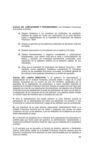 89
Artículo 304. (LIMITACIONES Y PROHIBICIONES). Las Entidades Financieras
Comunales no podrán:
a) Otorgar préstamos a los tenedores de certificados de aportación
ordinaria de capital sin contar con autorización de la junta directiva,
sujeto a reglamentación de la Autoridad de Supervisión del Sistema
Financiero - ASFI.
b) Aceptar en garantía de los préstamos certificados de aportación ordinaria
de capital.
c) Realizar operaciones no concordantes con su objetivo y fin social.
d) Otorgar financiamientos a negocios inmobiliarios o corporaciones
empresariales, cuyo destino final sea la venta o comercialización de
bienes y servicios con propósitos estrictamente comerciales, para
segmentos de la población distintos de la población objetivo de sus
actividades.
e) Otras que la Autoridad de Supervisión del Sistema Financiero - ASFI
mediante norma regulatoria establezca considerando la naturaleza
jurídica de las entidades financieras comunales, la finalidad general de
las mismas y otros aspectos inherentes a su ámbito de operación.
Artículo 305. (JUNTA DIRECTIVA). I. El gobierno, la administración y
representación de la Entidad Financiera Comunal estará a cargo de la junta
directiva compuesta por un mínimo de tres (3) miembros, designados por la
asamblea de la organización de productores, a cuyos intereses responde la
finalidad de la Entidad Financiera Comunal. Cuando el capital comunal haya sido
integrado por más de una organización de productores, los estatutos de la Entidad
Financiera Comunal establecerán el grado de participación de cada una de ellas en
la designación de los miembros de la junta directiva. Los estatutos podrán señalar
un número mayor de miembros que no excederá de ocho (8).
II. Para la representación del capital ordinario la junta directiva preverá la
participación de un representante por todos sus aportantes con derecho a voto
únicamente en materia de distribución y pago de las utilidades que les corresponda.
III. Los miembros de la junta directiva responderán solidariamente frente a la
Entidad Financiera Comunal por los daños y perjuicios que causen los actos
contrarios a la Ley o a los estatutos, o por los realizados sin la diligencia con la que
deben desempeñar el cargo.
IV. La situación de prestatario de un miembro de la organización de productores no
prohíbe para que forme parte del gobierno, la administración, representación y
control de la Entidad Financiera Comunal, salvo que los estatutos de la sociedad lo
prohíban.
V. El asociado que se encuentre en función de directivo, ejecutivo o fiscalizador
interno, podrá tomar crédito de la Entidad Financiera Comunal, siempre que los
términos y condiciones de la operación no sean más favorables que los aplicados a
todos los créditos.
 