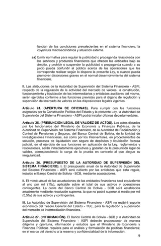9
función de las condiciones prevalecientes en el sistema financiero, la
coyuntura macroeconómica y situación externa.
aa) Emitir normativa para regular la publicidad o propaganda relacionada con
los servicios y productos financieros que ofrecen las entidades bajo su
ámbito, y prohibir o suspender la publicidad o propaganda cuando a su
juicio pueda confundir al público acerca de las operaciones que les
corresponde realizar según lo dispone la presente Ley, o cuando pueda
promover distorsiones graves en el normal desenvolvimiento del sistema
financiero.
II. Las atribuciones de la Autoridad de Supervisión del Sistema Financiero - ASFI,
respecto de la regulación de la actividad del mercado de valores, la constitución,
funcionamiento y liquidación de los intermediarios y entidades auxiliares del mismo,
serán ejercidas conforme a las funciones previstas para el órgano de regulación y
supervisión del mercado de valores en las disposiciones legales vigentes.
Artículo 24. (APERTURA DE OFICINAS). Para cumplir con las funciones
asignadas por la Constitución Política del Estado y la presente Ley, la Autoridad de
Supervisión del Sistema Financiero - ASFI podrá instalar oficinas departamentales.
Artículo 25. (PRESUNCIÓN LEGAL DE VALIDEZ DE ACTOS). Los actos dictados
por los funcionarios del Ministerio de Economía y Finanzas Públicas, de la
Autoridad de Supervisión del Sistema Financiero, de la Autoridad de Fiscalización y
Control de Pensiones y Seguros, del Banco Central de Bolivia, de la Unidad de
Investigaciones Financieras, así como por los Interventores, en procedimientos de
solución, procesos de liquidación con seguro de depósitos y liquidación forzosa
judicial, en el ejercicio de sus funciones en aplicación de la Ley, reglamentos y
resoluciones, serán inmediatamente ejecutivos y gozarán de la presunción legal de
validez, correspondiendo la carga de la prueba en contrario al que alegue su
irregularidad.
Artículo 26. (PRESUPUESTO DE LA AUTORIDAD DE SUPERVISIÓN DEL
SISTEMA FINANCIERO). I. El presupuesto anual de la Autoridad de Supervisión
del Sistema Financiero - ASFI será cubierto por las entidades que ésta regule,
incluido el Banco Central de Bolivia - BCB, mediante acuotaciones.
II. El monto anual de las acuotaciones de las entidades financieras será equivalente
al uno por mil (1‰), aplicable sobre el total de sus activos y operaciones
contingentes. La cuota del Banco Central de Bolivia - BCB será establecida
anualmente mediante resolución suprema, la que no podrá superar al medio por mil
(0,5‰) de sus activos y contingentes.
III. La Autoridad de Supervisión del Sistema Financiero - ASFI no recibirá soporte
económico del Tesoro General del Estado - TGE, para la regulación y supervisión
del mercado de intermediación financiera.
Artículo 27. (INFORMACIÓN). El Banco Central de Bolivia - BCB y la Autoridad de
Supervisión del Sistema Financiero - ASFI deberán proporcionar de manera
diligente y oportuna, información y estudios que el Ministerio de Economía y
Finanzas Públicas requiera para el análisis y formulación de políticas financieras;
en el marco del derecho a la reserva y confidencialidad de la información.
 