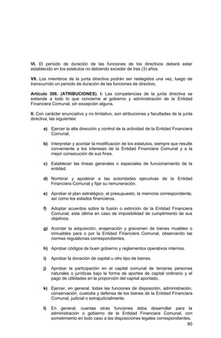 90
VI. El período de duración de las funciones de los directivos deberá estar
establecido en los estatutos no debiendo exceder de tres (3) años.
VII. Los miembros de la junta directiva podrán ser reelegidos una vez, luego de
transcurrido un periodo de duración de las funciones de directivo.
Artículo 306. (ATRIBUCIONES). I. Las competencias de la junta directiva se
extiende a todo lo que concierne al gobierno y administración de la Entidad
Financiera Comunal, sin excepción alguna.
II. Con carácter enunciativo y no limitativo, son atribuciones y facultades de la junta
directiva, las siguientes:
a) Ejercer la alta dirección y control de la actividad de la Entidad Financiera
Comunal.
b) Interpretar y acordar la modificación de los estatutos, siempre que resulte
conveniente a los intereses de la Entidad Financiera Comunal y a la
mejor consecución de sus fines.
c) Establecer las líneas generales o especiales de funcionamiento de la
entidad.
d) Nombrar y apoderar a las autoridades ejecutivas de la Entidad
Financiera Comunal y fijar su remuneración.
e) Aprobar el plan estratégico, el presupuesto, la memoria correspondiente,
así como los estados financieros.
f) Adoptar acuerdos sobre la fusión o extinción de la Entidad Financiera
Comunal; esta última en caso de imposibilidad de cumplimiento de sus
objetivos.
g) Acordar la adquisición, enajenación y gravamen de bienes muebles o
inmuebles para o por la Entidad Financiera Comunal, observando las
normas regulatorias correspondientes.
h) Aprobar códigos de buen gobierno y reglamentos operativos internos.
i) Aprobar la donación de capital u otro tipo de bienes.
j) Aprobar la participación en el capital comunal de terceras personas
naturales o jurídicas bajo la forma de aportes de capital ordinario y el
pago de utilidades en la proporción del capital aportado.
k) Ejercer, en general, todas las funciones de disposición, administración,
conservación, custodia y defensa de los bienes de la Entidad Financiera
Comunal, judicial o extrajudicialmente.
l) En general, cuantas otras funciones deba desarrollar para la
administración o gobierno de la Entidad Financiera Comunal, con
sometimiento en todo caso a las disposiciones legales correspondientes.
 