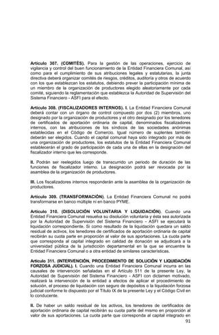 91
Artículo 307. (COMITÉS). Para la gestión de las operaciones, ejercicio de
vigilancia y control del buen funcionamiento de la Entidad Financiera Comunal, así
como para el cumplimiento de sus atribuciones legales y estatutarias, la junta
directiva deberá organizar comités de riesgos, créditos, auditoría y otros de acuerdo
con los que establezcan los estatutos, debiendo prever la participación mínima de
un miembro de la organización de productores elegido aleatoriamente por cada
comité, siguiendo la reglamentación que establezca la Autoridad de Supervisión del
Sistema Financiero - ASFI para el efecto.
Artículo 308. (FISCALIZADORES INTERNOS). I. La Entidad Financiera Comunal
deberá contar con un órgano de control compuesto por dos (2) miembros, uno
designado por la organización de productores y el otro designado por los tenedores
de certificados de aportación ordinaria de capital, denominados fiscalizadores
internos, con las atribuciones de los síndicos de las sociedades anónimas
establecidas en el Código de Comercio. Igual número de suplentes también
deberán ser elegidos. Cuando el capital comunal haya sido integrado por más de
una organización de productores, los estatutos de la Entidad Financiera Comunal
establecerán el grado de participación de cada una de ellas en la designación del
fiscalizador interno que les corresponde.
II. Podrán ser reelegidos luego de transcurrido un periodo de duración de las
funciones de fiscalizador interno. La designación podrá ser revocada por la
asamblea de la organización de productores.
III. Los fiscalizadores internos responderán ante la asamblea de la organización de
productores.
Artículo 309. (TRANSFORMACIÓN). La Entidad Financiera Comunal no podrá
transformarse en banco múltiple ni en banco PYME.
Artículo 310. (DISOLUCIÓN VOLUNTARIA Y LIQUIDACIÓN). Cuando una
Entidad Financiera Comunal resuelva su disolución voluntaria y ésta sea autorizada
por la Autoridad de Supervisión del Sistema Financiero - ASFI se ejecutará la
liquidación correspondiente. Si como resultado de la liquidación quedara un saldo
residual de activos, los tenedores de certificados de aportación ordinaria de capital
recibirán su cuota parte en proporción al valor de sus aportaciones. La cuota parte
que corresponda al capital integrado en calidad de donación se adjudicará a la
universidad pública de la jurisdicción departamental en la que se encuentre la
Entidad Financiera Comunal o a otra entidad de similares características.
Artículo 311. (INTERVENCIÓN, PROCEDIMIENTO DE SOLUCIÓN Y LIQUIDACIÓN
FORZOSA JUDICIAL). I. Cuando una Entidad Financiera Comunal incurra en las
causales de intervención señaladas en el Artículo 511 de la presente Ley, la
Autoridad de Supervisión del Sistema Financiero - ASFI con dictamen motivado,
realizará la intervención de la entidad a efectos de aplicar el procedimiento de
solución, el proceso de liquidación con seguro de depósitos o la liquidación forzosa
judicial conforme lo dispuesto por el Título IX de la presente Ley y el Código Civil en
lo conducente.
II. De haber un saldo residual de los activos, los tenedores de certificados de
aportación ordinaria de capital recibirán su cuota parte del mismo en proporción al
valor de sus aportaciones. La cuota parte que corresponda al capital integrado en
 