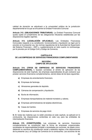 92
calidad de donación se adjudicará a la universidad pública de la jurisdicción
departamental en la que se encuentre la Entidad Financiera Comunal.
Artículo 312. (OBLIGACIONES TRIBUTARIAS). La Entidad Financiera Comunal
queda sujeta al cumplimiento de las obligaciones tributarias establecidas por las
disposiciones legales vigentes.
Artículo 313. (LEGISLACIÓN APLICABLE). Las Entidades Financieras
Comunales respecto a su constitución, funcionamiento y liquidación se rigen por lo
previsto en la presente Ley, las normas regulatorias de la Autoridad de Supervisión
del Sistema Financiero - ASFI y, supletoriamente en todo cuanto no contravenga,
por lo previsto por el Código Civil y Código de Comercio.
CAPÍTULO III
DE LAS EMPRESAS DE SERVICIOS FINANCIEROS COMPLEMENTARIOS
SECCIÓN I
CAMPO DE APLICACIÓN
Artículo 314. (TIPOS DE EMPRESAS DE SERVICIOS FINANCIEROS
COMPLEMENTARIOS). I. Quedan sometidas al ámbito de aplicación de las
disposiciones de este Capítulo, las empresas especializadas de giro exclusivo que
prestan servicios financieros complementarios, siendo éstas de los tipos siguientes:
a) Empresas de arrendamiento financiero.
b) Empresas de factoraje.
c) Almacenes generales de depósito.
d) Cámaras de compensación y liquidación.
e) Burós de información.
f) Empresas transportadoras de material monetario y valores.
g) Empresas administradoras de tarjetas electrónicas.
h) Casas de Cambio.
i) Empresas de servicios de pago móvil.
II. En todas las materias que no estén previstas en este capítulo, se aplicará en lo
conducente, las disposiciones contenidas en esta Ley para las entidades de
intermediación financiera.
Artículo 315. (CONSTITUCIÓN). Las empresas de servicios financieros
complementarios se constituirán bajo la forma de empresas unipersonales,
sociedades de responsabilidad limitada o sociedades por acciones, de objeto único,
debiendo su escritura de constitución social y estatutos regirse a las disposiciones
de la presente Ley y al Código de Comercio en lo conducente. Las acciones de las
 