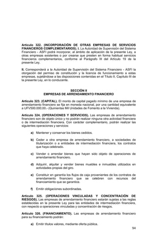 94
Artículo 322. (INCORPORACIÓN DE OTRAS EMPRESAS DE SERVICIOS
FINANCIEROS COMPLEMENTARIOS). I. La Autoridad de Supervisión del Sistema
Financiero - ASFI podrá incorporar, al ámbito de aplicación de la presente Ley, a
otras empresas existentes o por crearse que presten en forma habitual servicios
financieros complementarios, conforme al Parágrafo III del Artículo 19 de la
presente Ley.
II. Corresponderá a la Autoridad de Supervisión del Sistema Financiero - ASFI la
otorgación del permiso de constitución y la licencia de funcionamiento a estas
empresas, sujetándose a las disposiciones contenidas en el Título II, Capítulo III de
la presente Ley, en lo conducente.
SECCIÓN II
EMPRESAS DE ARRENDAMIENTO FINANCIERO
Artículo 323. (CAPITAL). El monto de capital pagado mínimo de una empresa de
arrendamiento financiero se fija en moneda nacional, por una cantidad equivalente
a UFV500.000,00.- (Quinientas Mil Unidades de Fomento a la Vivienda).
Artículo 324. (OPERACIONES Y SERVICIOS). Las empresas de arrendamiento
financiero son de objeto único y no podrán realizar ninguna otra actividad financiera
o de intermediación financiera. Con carácter complementario, podrán realizar las
siguientes operaciones y servicios:
a) Mantener y conservar los bienes cedidos.
b) Ceder a otra empresa de arrendamiento financiero, a sociedades de
titularización o a entidades de intermediación financiera, los contratos
que haya celebrado.
c) Vender o arrendar bienes que hayan sido objeto de operaciones de
arrendamiento financiero.
d) Adquirir, alquilar y vender bienes muebles e inmuebles utilizados en
actividades propias del giro.
e) Constituir en garantía los flujos de caja provenientes de los contratos de
arrendamiento financiero que se celebren con recursos del
financiamiento que se garantice.
f) Emitir obligaciones subordinadas.
Artículo 325. (OPERACIONES VINCULADAS Y CONCENTRACIÓN DE
RIESGOS). Las empresas de arrendamiento financiero estarán sujetas a las reglas
establecidas en la presente Ley para las entidades de intermediación financiera,
con respecto a operaciones vinculadas y concentración de riesgos.
Artículo 326. (FINANCIAMIENTO). Las empresas de arrendamiento financiero
para su financiamiento podrán:
a) Emitir títulos valores, mediante oferta pública.
 