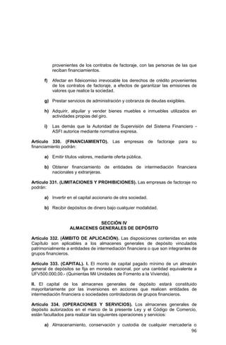 96
provenientes de los contratos de factoraje, con las personas de las que
reciban financiamientos.
f) Afectar en fideicomiso irrevocable los derechos de crédito provenientes
de los contratos de factoraje, a efectos de garantizar las emisiones de
valores que realice la sociedad.
g) Prestar servicios de administración y cobranza de deudas exigibles.
h) Adquirir, alquilar y vender bienes muebles e inmuebles utilizados en
actividades propias del giro.
i) Las demás que la Autoridad de Supervisión del Sistema Financiero -
ASFI autorice mediante normativa expresa.
Artículo 330. (FINANCIAMIENTO). Las empresas de factoraje para su
financiamiento podrán:
a) Emitir títulos valores, mediante oferta pública.
b) Obtener financiamiento de entidades de intermediación financiera
nacionales y extranjeras.
Artículo 331. (LIMITACIONES Y PROHIBICIONES). Las empresas de factoraje no
podrán:
a) Invertir en el capital accionario de otra sociedad.
b) Recibir depósitos de dinero bajo cualquier modalidad.
SECCIÓN IV
ALMACENES GENERALES DE DEPÓSITO
Artículo 332. (ÁMBITO DE APLICACIÓN). Las disposiciones contenidas en este
Capítulo son aplicables a los almacenes generales de depósito vinculados
patrimonialmente a entidades de intermediación financiera o que son integrantes de
grupos financieros.
Artículo 333. (CAPITAL). I. El monto de capital pagado mínimo de un almacén
general de depósitos se fija en moneda nacional, por una cantidad equivalente a
UFV500.000,00.- (Quinientas Mil Unidades de Fomento a la Vivienda).
II. El capital de los almacenes generales de depósito estará constituido
mayoritariamente por las inversiones en acciones que realicen entidades de
intermediación financiera o sociedades controladoras de grupos financieros.
Artículo 334. (OPERACIONES Y SERVICIOS). Los almacenes generales de
depósito autorizados en el marco de la presente Ley y el Código de Comercio,
están facultados para realizar las siguientes operaciones y servicios:
a) Almacenamiento, conservación y custodia de cualquier mercadería o
 